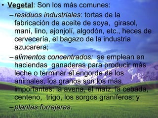 Vegetal : Son los más comunes:  residuos industriales : tortas de la fabricación de aceite de soya,  girasol, maní, lino, ajonjolí, algodón, etc., heces de cervecería, el bagazo de la industria azucarera;  alimentos concentrados :  se emplean en haciendas  ganaderas para producir más leche o terminar el engorde de los animales, los granos son los más importantes: la avena, el maíz, la cebada, centeno,  trigo, los sorgos graníferos; y  plantas forrajeras . 
