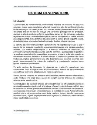 Tema: Manejo de Pastos y Sistemas Silvopastoriles
Dr. Otoniel López López
Página 99
SISTEMA SILVOPASTORIL
Introducción
La necesidad de incrementar la productividad mientras se conserva los recursos
naturales (agua, suelo, vegetación y fauna), requiere no sólo de cambios profundos
en las estrategias de investigación; sino también, en los planteamientos básicos de
desarrollo rural en los que se incluya una verdadera participación del productor.
Aunque el reto de producir en forma sustentable es hoy en día común en todas las
regiones del mundo, su intensidad o percepción de su importancia difiere en cada
zona dependiendo de los sistemas de producción: si son de gran o pequeña escala,
de subsistencia u orientados hacia el mercado, de altos o bajos insumos.
El sistema de producción ganadero, generalmente ha surgido después de la tala y
quema de los bosques, resultando en agroecosistemas con una escasa cobertura
arbórea, con suelos desprotegidos y a menudo carentes de diversidad, al
privilegiarse únicamente las pasturas. Esto ha permitido; que las áreas de pastoreo
se vuelvan especialmente susceptibles a procesos erosivos, más aún cuando se
encuentran en zonas de ladera. Al mismo tiempo; la producción ganadera en forma
tradicional, implica generalmente una alta dependencia de insumos externos para
rendir, incrementando los costos de producción y ocasionando muchas veces
graves problemas ambientales.
En este sentido, la búsqueda de sistemas de producción ganaderos más
sustentables tanto ecológica como económicamente; además de ser socialmente
aceptables y fácilmente adoptables, se hace una prioridad.
Dentro de este contexto; los sistemas silvopastoriles parecen ser una alternativa a
corto, mediano y/o largo plazo capaz de cumplir con los criterios de selección
anteriormente mencionados.
La introducción de especies leñosas perennes (árboles y/o arbustos) al sistema de
producción ganadero tradicional, además de ofrecer forraje de buena calidad para
la alimentación animal; pueden ser utilizadas también como barreras rompevientos,
controladoras de la erosión y mejoradoras de la fertilidad del suelo. Adicionalmente,
pueden ofrecer otros productos como leña, madera, frutos y semilla; que en un
momento dado, logran proporcionarle otros ingresos al productor y brindarle una
mejor estabilidad económica.
 