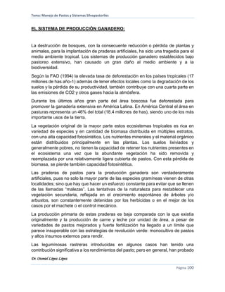 Tema: Manejo de Pastos y Sistemas Silvopastoriles
Dr. Otoniel López López
Página 100
EL SISTEMA DE PRODUCCIÓN GANADERO:
La destrucción de bosques, con la consecuente reducción o pérdida de plantas y
animales, para la implantación de praderas artificiales, ha sido una tragedia para el
medio ambiente tropical. Los sistemas de producción ganadero establecidos bajo
pastoreo extensivo, han causado un gran daño al medio ambiente y a la
biodiversidad.
Según la FAO (1994) la elevada tasa de deforestación en los países tropicales (17
millones de has año-1) además de tener efectos locales como la degradación de los
suelos y la pérdida de su productividad, también contribuye con una cuarta parte en
las emisiones de CO2 y otros gases hacia la atmósfera.
Durante los últimos años gran parte del área boscosa fue deforestada para
promover la ganadería extensiva en América Latina. En América Central el área en
pasturas representa un 46% del total (18.4 millones de has), siendo uno de los más
importante usos de la tierra.
La vegetación original de la mayor parte estos ecosistemas tropicales es rica en
variedad de especies y en cantidad de biomasa distribuida en múltiples estratos,
con una alta capacidad fotosintética. Los nutrientes minerales y el material orgánico
están distribuidos principalmente en las plantas. Los suelos lixiviados y
generalmente pobres, no tienen la capacidad de retener los nutrientes presentes en
el ecosistema una vez que la abundante vegetación ha sido removida y
reemplazada por una relativamente ligera cubierta de pastos. Con esta pérdida de
biomasa, se pierde también capacidad fotosintética.
Las praderas de pastos para la producción ganadera son verdaderamente
artificiales, pues no solo la mayor parte de las especies gramíneas vienen de otras
localidades; sino que hay que hacer un esfuerzo constante para evitar que se llenen
de las llamadas “malezas”. Las tentativas de la naturaleza para restablecer una
vegetación secundaria, reflejada en el crecimiento espontáneo de árboles y/o
arbustos, son constantemente detenidas por los herbicidas o en el mejor de los
casos por el machete o el control mecánico.
La producción primaria de estas praderas es baja comparada con la que existía
originalmente y la producción de carne y leche por unidad de área, a pesar de
variedades de pastos mejorados y fuerte fertilización ha llegado a un límite que
parece insuperable con las estrategias de revolución verde: monocultivo de pastos
y altos insumos externos para rendir.
Las leguminosas rastreras introducidas en algunos casos han tenido una
contribución significativa a los rendimientos del pasto; pero en general, han probado
 