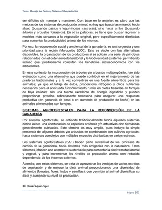 Tema: Manejo de Pastos y Sistemas Silvopastoriles
Dr. Otoniel López López
Página 101
ser difíciles de manejar y mantener. Con base en lo anterior; es claro que las
mejoras de los sistemas de producción animal, no hay que buscarlas mirando hacia
abajo (buscando pastos y leguminosas rastreras), sino hacia arriba (buscando
árboles y arbustos forrajeros). En otras palabras; se tiene que buscar regresar a
modelos más cercanos a la vegetación original, pero específicamente diseñados
para aumentar la productividad animal de los mismos.
Por eso; la reconversión social y ambiental de la ganadería, es una urgencia y una
prioridad para la región (Murgueitio 2000). Esto es viable con las alternativas
disponibles, la organización de los productores si se aplican una serie de principios
relacionados con el ordenamiento territorial y la biodiversidad existente, permitiendo
incluso que posiblemente coincidan los beneficios socioeconómicos con los
ambientales.
En este contexto; la incorporación de árboles y/o arbustos multipropósito, han sido
evaluados como una alternativa que puede contribuir en el mejoramiento de las
praderas tradicionales y a la vez convertirse en una fuente alimenticia para los
animales; ya que el follaje de éstos, proporciona nitrógeno y otros nutrientes
necesarios para el adecuado funcionamiento rumial en dietas basadas en forrajes
de baja calidad; son una fuente excelente de energía digestible y pueden
proporcionar proteína sobrepasante necesaria para asegurar una respuesta
productiva (en ganancia de peso o en aumento de producción de leche) en los
animales alimentados con forrajes.
SISTEMAS AGROFORESTALES PARA LA RECONVERSIÓN DE LA
GANADERÍA.
Por sistema agroforestal, se entiende tradicionalmente todos aquellos sistemas
donde existe una combinación de especies arbóreas y/o arbustivas con herbáceas
generalmente cultivadas. Este término es muy amplio, pues incluye la simple
presencia de algunos árboles y/o arbustos en combinación con cultivos agrícolas;
hasta sistemas complejos con múltiples especies distribuidas en varios estratos.
Los sistemas agroforestales (SAF) hacen parte sustancial de los procesos de
cambio de la ganadería, hacia sistemas más amigables con la naturaleza. Estos
sistemas, ofrecen una alternativa sustentable para aumentar la biodiversidad animal
y vegetal, y para incrementar los niveles de producción animal con reducida
dependencia de los insumos externos.
Además; con estos sistemas, se trata de aprovechar las ventajas de varios estratos
de vegetación y de mejorar la dieta animal proporcionando una diversidad de
alimentos (forrajes, flores, frutos y semillas); que permitan al animal diversificar su
dieta y aumentar su nivel de producción.
 