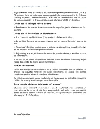 Tema: Manejo de Pastos y Sistemas Silvopastoriles
Dr. Otoniel López López
Página 107
Bajo ramoneo: tener en cuenta la altura antes del primer aprovechamiento (1.5 m.).
El pastoreo debe ser rotacional; con un periodo de ocupación entre 1 y 5 horas
diarias y un periodo de descanso de 60 a 90 días. Es recomendable realizar podas
de homogenización 1 o 2 veces al año, a una altura entre 0.50 y 1.0 metros.
Cuáles son las ventajas de este sistema?
a. Pueden establecerse en áreas relativamente pequeñas, por la alta densidad de
siembra
Cuáles son las desventajas de este sistema?
a. Los costos de establecimiento (insumos) son relativamente altos.
b. La cantidad de mano de obra que requiere bajo un manejo de corte y acarreo es
alta.
c. Es necesario fertilizar regularmente el sistema para impedir que el nivel productivo
de las especies disminuya significativamente.
d. Bajo corte y acarreo, el sistema debe establecerse lo más cerca posible a la zona
de alimentación.
e. La vida útil del banco forrajero bajo pastoreo puede ser menor, ya que hay mayor
riesgo de pérdida del mismo por el mal manejo.
Pastura en callejones.
Pastura en callejones es un sistema en el cual se establecen surcos o hileras de
árboles y/o arbustos forrajeros de rápido crecimiento, en asocio con plantas
herbáceas (pastos o leguminosas) entre las hileras.
Su objetivo es proveer mayor producción de forraje para los animales, mejorar la
calidad del suelo y reducir los procesos de erosión.
Cómo manejar el sistema bajo pastoreo/ ramoneo?
El primer aprovechamiento debe hacerse cuando: la planta haya desarrollado un
buen sistema de raíces, el tallo haya engrosado lo suficiente como para resistir
daños causados por los animales en pastoreo, y las plantas hayan alcanzado una
altura entre 1.0 y 1.5 metros.
 