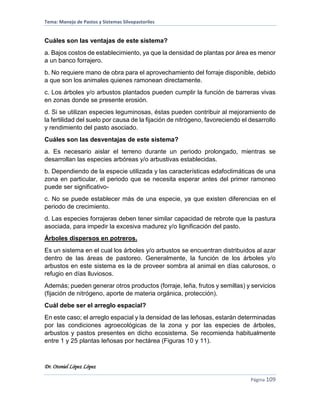 Tema: Manejo de Pastos y Sistemas Silvopastoriles
Dr. Otoniel López López
Página 109
Cuáles son las ventajas de este sistema?
a. Bajos costos de establecimiento, ya que la densidad de plantas por área es menor
a un banco forrajero.
b. No requiere mano de obra para el aprovechamiento del forraje disponible, debido
a que son los animales quienes ramonean directamente.
c. Los árboles y/o arbustos plantados pueden cumplir la función de barreras vivas
en zonas donde se presente erosión.
d. Si se utilizan especies leguminosas, éstas pueden contribuir al mejoramiento de
la fertilidad del suelo por causa de la fijación de nitrógeno, favoreciendo el desarrollo
y rendimiento del pasto asociado.
Cuáles son las desventajas de este sistema?
a. Es necesario aislar el terreno durante un periodo prolongado, mientras se
desarrollan las especies arbóreas y/o arbustivas establecidas.
b. Dependiendo de la especie utilizada y las características edafoclimáticas de una
zona en particular, el periodo que se necesita esperar antes del primer ramoneo
puede ser significativo-
c. No se puede establecer más de una especie, ya que existen diferencias en el
periodo de crecimiento.
d. Las especies forrajeras deben tener similar capacidad de rebrote que la pastura
asociada, para impedir la excesiva madurez y/o lignificación del pasto.
Árboles dispersos en potreros.
Es un sistema en el cual los árboles y/o arbustos se encuentran distribuidos al azar
dentro de las áreas de pastoreo. Generalmente, la función de los árboles y/o
arbustos en este sistema es la de proveer sombra al animal en días calurosos, o
refugio en días lluviosos.
Además; pueden generar otros productos (forraje, leña, frutos y semillas) y servicios
(fijación de nitrógeno, aporte de materia orgánica, protección).
Cuál debe ser el arreglo espacial?
En este caso; el arreglo espacial y la densidad de las leñosas, estarán determinadas
por las condiciones agroecológicas de la zona y por las especies de árboles,
arbustos y pastos presentes en dicho ecosistema. Se recomienda habitualmente
entre 1 y 25 plantas leñosas por hectárea (Figuras 10 y 11).
 