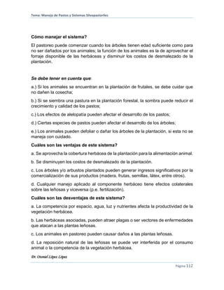 Tema: Manejo de Pastos y Sistemas Silvopastoriles
Dr. Otoniel López López
Página 112
Cómo manejar el sistema?
El pastoreo puede comenzar cuando los árboles tienen edad suficiente como para
no ser dañados por los animales; la función de los animales es la de aprovechar el
forraje disponible de las herbáceas y disminuir los costos de desmalezado de la
plantación.
Se debe tener en cuenta que:
a.) Si los animales se encuentran en la plantación de frutales, se debe cuidar que
no dañen la cosecha;
b.) Si se siembra una pastura en la plantación forestal, la sombra puede reducir el
crecimiento y calidad de los pastos;
c.) Los efectos de alelopatía pueden afectar el desarrollo de los pastos;
d.) Ciertas especies de pastos pueden afectar el desarrollo de los árboles;
e.) Los animales pueden defoliar o dañar los árboles de la plantación, si esta no se
maneja con cuidado.
Cuáles son las ventajas de este sistema?
a. Se aprovecha la cobertura herbácea de la plantación para la alimentación animal.
b. Se disminuyen los costos de desmalezado de la plantación.
c. Los árboles y/o arbustos plantados pueden generar ingresos significativos por la
comercialización de sus productos (madera, frutas, semillas, látex, entre otros).
d. Cualquier manejo aplicado al componente herbáceo tiene efectos colaterales
sobre las leñosas y viceversa (p.e. fertilización).
Cuáles son las desventajas de este sistema?
a. La competencia por espacio, agua, luz y nutrientes afecta la productividad de la
vegetación herbácea.
b. Las herbáceas asociadas, pueden atraer plagas o ser vectores de enfermedades
que atacan a las plantas leñosas.
c. Los animales en pastoreo pueden causar daños a las plantas leñosas.
d. La reposición natural de las leñosas se puede ver interferida por el consumo
animal o la competencia de la vegetación herbácea.
 
