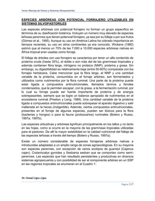 Tema: Manejo de Pastos y Sistemas Silvopastoriles
Dr. Otoniel López López
Página 117
ESPECIES ARBÓREAS CON POTENCIAL FORRAJERO UTILIZABLES EN
SISTEMAS SILVOPASTORILES
Las especies arbóreas con potencial forrajero no forman un grupo específico en
términos de su clasificación botánica. Incluyen un número muy elevado de especies
leñosas perennes que tienen potencial forrajero, ya sea por su follaje o por sus frutos
(Gómez et al., 1995). Aunque su uso en América Latina ha cobrado importancia en
tiempos recientes, su uso en otros continentes ya era conocido. Wickens (1980)
estimó que al menos un 75% de las 7.000 a 10.000 especies arbóreas nativas en
África tropical eran usadas como forraje.
El follaje de árboles con uso forrajero se caracteriza por tener un alto contenido de
proteína cruda (hasta 35%), el doble o aún más del de las gramíneas tropicales y
además contienen fibra larga, nitrógeno no proteico (NNP), proteína y grasa. Sin
embargo, su digestibilidad es relativamente baja (entre 50-60%) comparada con los
forrajes herbáceos. Cabe mencionar que la fibra larga, el NNP y una cantidad
variable de la proteína, consumidos en el forraje arbóreo, son fermentados y
utilizados como nutrimentos por la flora ruminal. Una parte de la proteína puede
estar ligada a compuestos antinutricionales, llamados taninos y fenoles
condensados, que le permiten escapar, con la grasa, a la fermentación ruminal, por
lo cual su forraje puede ser fuente importante de proteína y de energía
sobrepasantes, siempre que se logre un balance apropiado de nutrimentos en el
ecosistema ruminal (Preston y Leng, 1989). Una cantidad variable de la proteína
ligada a compuestos antinutricionales puede sobrepasar el aparato digestivo y salir
inalterada en la heces (indigerible). Además, ciertos compuestos antinutricionales,
presentes en el forraje de algunas especies, pueden ser tóxicos para la flora
(bacterias y hongos) o para la fauna (protozoarios) ruminales (Botero y Russo,
1997a; 1997b).
Las especies arbustivas y arbóreas lignifican principalmente en los tallos y no tanto
en las hojas, como si ocurre en la mayoría de las gramíneas tropicales utilizadas
para el pastoreo. De allí la mayor estabilidad en la calidad nutricional del follaje de
las especies leñosas a través del tiempo (Botero y Russo, 1997a).
Existe un número considerable de especies forrajeras arbóreas nativas e
introducidas adaptadas a un amplio rango de zonas agroecológicas. En su mayoría
son especies perennes, con excepción de varios ecotipos de guandul (Cajanus
cajan), Codariocalyx gyroides y Sesbania sesban que se comportan como semi-
perennes. Las especies que han resultado persistentes y productivas en diversos
sistemas agropecuarios y con posibilidad de ser el componente arbóreo en un SSP
en las regiones tropicales se enumeran en el Cuadro 1:
 