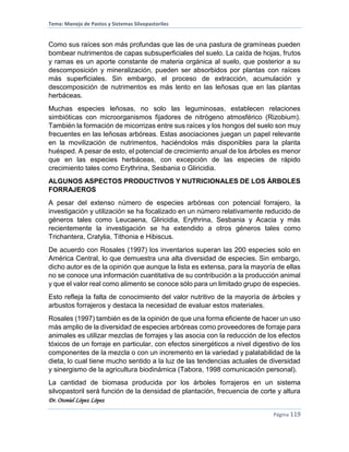 Tema: Manejo de Pastos y Sistemas Silvopastoriles
Dr. Otoniel López López
Página 119
Como sus raíces son más profundas que las de una pastura de gramíneas pueden
bombear nutrimentos de capas subsuperficiales del suelo. La caída de hojas, frutos
y ramas es un aporte constante de materia orgánica al suelo, que posterior a su
descomposición y mineralización, pueden ser absorbidos por plantas con raíces
más superficiales. Sin embargo, el proceso de extracción, acumulación y
descomposición de nutrimentos es más lento en las leñosas que en las plantas
herbáceas.
Muchas especies leñosas, no solo las leguminosas, establecen relaciones
simbióticas con microorganismos fijadores de nitrógeno atmosférico (Rizobium).
También la formación de micorrizas entre sus raíces y los hongos del suelo son muy
frecuentes en las leñosas arbóreas. Estas asociaciones juegan un papel relevante
en la movilización de nutrimentos, haciéndolos más disponibles para la planta
huésped. A pesar de esto, el potencial de crecimiento anual de los árboles es menor
que en las especies herbáceas, con excepción de las especies de rápido
crecimiento tales como Erythrina, Sesbania o Gliricidia.
ALGUNOS ASPECTOS PRODUCTIVOS Y NUTRICIONALES DE LOS ÁRBOLES
FORRAJEROS
A pesar del extenso número de especies arbóreas con potencial forrajero, la
investigación y utilización se ha focalizado en un número relativamente reducido de
géneros tales como Leucaena, Gliricidia, Erythrina, Sesbania y Acacia y más
recientemente la investigación se ha extendido a otros géneros tales como
Trichantera, Cratylia, Tithonia e Hibiscus.
De acuerdo con Rosales (1997) los inventarios superan las 200 especies solo en
América Central, lo que demuestra una alta diversidad de especies. Sin embargo,
dicho autor es de la opinión que aunque la lista es extensa, para la mayoría de ellas
no se conoce una información cuantitativa de su contribución a la producción animal
y que el valor real como alimento se conoce sólo para un limitado grupo de especies.
Esto refleja la falta de conocimiento del valor nutritivo de la mayoría de árboles y
arbustos forrajeros y destaca la necesidad de evaluar estos materiales.
Rosales (1997) también es de la opinión de que una forma eficiente de hacer un uso
más amplio de la diversidad de especies arbóreas como proveedores de forraje para
animales es utilizar mezclas de forrajes y las asocia con la reducción de los efectos
tóxicos de un forraje en particular, con efectos sinergéticos a nivel digestivo de los
componentes de la mezcla o con un incremento en la variedad y palatabilidad de la
dieta, lo cual tiene mucho sentido a la luz de las tendencias actuales de diversidad
y sinergismo de la agricultura biodinámica (Tabora, 1998 comunicación personal).
La cantidad de biomasa producida por los árboles forrajeros en un sistema
silvopastoril será función de la densidad de plantación, frecuencia de corte y altura
 