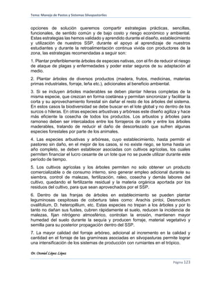 Tema: Manejo de Pastos y Sistemas Silvopastoriles
Dr. Otoniel López López
Página 123
opciones de solución queremos compartir estrategias prácticas, sencillas,
funcionales, de sentido común y de bajo costo y riesgo económico y ambiental.
Estas estrategias las hemos validado y aprendido durante el diseño, establecimiento
y utilización de nuestros SSP, durante el apoyo al aprendizaje de nuestros
estudiantes y durante la retroalimentación continua vivida con productores de la
zona, las estrategias recomendadas a seguir son:
1. Plantar preferiblemente árboles de especies nativas, con el fin de reducir el riesgo
de ataque de plagas y enfermedades y poder estar seguros de su adaptación al
medio.
2. Plantar árboles de diversos productos (madera, frutos, medicinas, materias
primas industriales, forraje, leña etc.), adicionales al beneficio ambiental.
3. Si se incluyen árboles maderables se deben plantar hileras completas de la
misma especie, que crezcan en forma coetánea y permitan sincronizar y facilitar la
corta y su aprovechamiento forestal sin dañar el resto de los árboles del sistema.
En estos casos la biodiversidad se debe buscar en el lote global y no dentro de los
surcos o hileras. En otras especies arbustivas y arbóreas este diseño agiliza y hace
más eficiente la cosecha de todos los productos. Los arbustos y árboles para
ramoneo deben ser intercalados entre los forrajeros de corte y entre los árboles
maderables, tratando de reducir el daño de descortezado que sufren algunas
especies forestales por parte de los animales.
4. Las especies arbustivas y arbóreas, cuyo establecimiento, hasta permitir el
pastoreo sin daño, en el mejor de los casos, si no existe riego, se toma hasta un
año completo, se deben establecer asociadas con cultivos agrícolas, los cuales
permiten financiar el lucro cesante de un lote que no se puede utilizar durante este
período de tiempo.
5. Los cultivos agrícolas y los árboles permiten no solo obtener un producto
comercializable o de consumo interno, sino generar empleo adicional durante su
siembra, control de malezas, fertilización, raleo, cosecha y demás labores del
cultivo, quedando el fertilizante residual y la materia orgánica aportada por los
residuos del cultivo, para que sean aprovechados por el SSP.
6. Dentro de las franjas de árboles en establecimiento se pueden plantar
leguminosas cespitosas de cobertura tales como: Arachis pintoi, Desmodium
ovalifolium, D. heteropillium, etc. Estas especies no trepan a los árboles y por lo
tanto no dañan sus fustes, cubren rápidamente el suelo, reducen la incidencia de
malezas, fijan nitrógeno atmosférico, controlan la erosión, mantienen mayor
humedad del suelo durante la sequía y producen forraje, material vegetativo y
semilla para su posterior propagación dentro del SSP.
7. La mayor calidad del forraje arbóreo, adicional al incremento en la calidad y
cantidad en el forraje de las gramíneas asociadas en silvopasturas permite lograr
una intensificación de los sistemas de producción con rumiantes en el trópico.
 