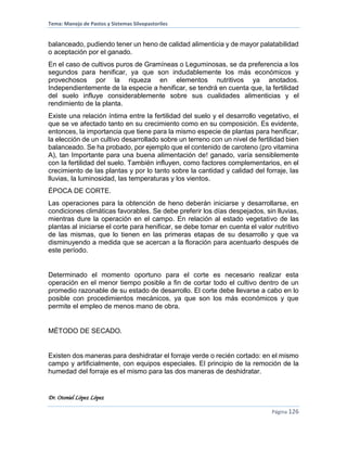 Tema: Manejo de Pastos y Sistemas Silvopastoriles
Dr. Otoniel López López
Página 126
balanceado, pudiendo tener un heno de calidad alimenticia y de mayor palatabilidad
o aceptación por el ganado.
En el caso de cultivos puros de Gramíneas o Leguminosas, se da preferencia a los
segundos para henificar, ya que son indudablemente los más económicos y
provechosos por la riqueza en elementos nutritivos ya anotados.
Independientemente de la especie a henificar, se tendrá en cuenta que, la fertilidad
del suelo influye considerablemente sobre sus cualidades alimenticias y el
rendimiento de la planta.
Existe una relación íntima entre la fertilidad del suelo y el desarrollo vegetativo, el
que se ve afectado tanto en su crecimiento como en su composición. Es evidente,
entonces, la importancia que tiene para la mismo especie de plantas para henificar,
la elección de un cultivo desarrollado sobre un terreno con un nivel de fertilidad bien
balanceado. Se ha probado, por ejemplo que el contenido de caroteno (pro vitamina
A), tan Importante para una buena alimentación de! ganado, varía sensiblemente
con la fertilidad del suelo. También influyen, como factores complementarios, en el
crecimiento de las plantas y por lo tanto sobre la cantidad y calidad del forraje, las
lluvias, la luminosidad, las temperaturas y los vientos.
ÉPOCA DE CORTE.
Las operaciones para la obtención de heno deberán iniciarse y desarrollarse, en
condiciones climáticas favorables. Se debe preferir los días despejados, sin lluvias,
mientras dure la operación en el campo. En relación al estado vegetativo de las
plantas al iniciarse el corte para henificar, se debe tomar en cuenta el valor nutritivo
de las mismas, que lo tienen en las primeras etapas de su desarrollo y que va
disminuyendo a medida que se acercan a la floración para acentuarlo después de
este período.
Determinado el momento oportuno para el corte es necesario realizar esta
operación en el menor tiempo posible a fin de cortar todo el cultivo dentro de un
promedio razonable de su estado de desarrollo. El corte debe llevarse a cabo en lo
posible con procedimientos mecánicos, ya que son los más económicos y que
permite el empleo de menos mano de obra.
MÉTODO DE SECADO.
Existen dos maneras para deshidratar el forraje verde o recién cortado: en el mismo
campo y artificialmente, con equipos especiales. El principio de la remoción de la
humedad del forraje es el mismo para las dos maneras de deshidratar.
 