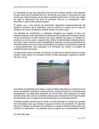 Tema: Manejo de Pastos y Sistemas Silvopastoriles
Dr. Otoniel López López
Página 127
Lo importante es que esta operación dure el menor tiempo posible y ello depende
en gran parte de la humedad del aire, del tiempo que tarde en renovarse la masa
de aire que rodea el forraje y de la clase y contextura del mismo. Cuanto más rápido
se haga la desecación del heno se parecerá más en su composición, valor
alimenticio y color al de la planta original.
El aplicar una u otra manera de deshidratar dependerá fundamentalmente del
aspecto económico de la operación, pues se tendrá en cuenta que se trata de
conservar la mayor cantidad de material nutritivo al menor costo.
Las pérdidas de rendimiento y cualidades forrajeras que registra el heno con
respecto al pasto verde cosechado son generalmente mayores en el secado natural,
ya que se produce de esta manera una mayor pérdida de hojas y se obtiene un
producto con aroma, color y aspecto físico inferior al deshidratado mecánicamente;
con menor valor nutritivo y menor palatabilidad. Además, por este procedimiento es
más fácil obtener heno con mayor porcentaje de humedad, sin la práctica necesaria
y consecuentemente más expuestos a la formación de mohos y al peligro de
recalentamiento de! forraje.
La desecación natural consiste, en esencia, en dejar secar sobre el terreno el pasto
cortado, hasta reducir su humedad inicial a límites apropiados mediante la acción
del aire y el sol.
Las hileras procedentes de la siega o corte se dejan extendidas en el terreno en la
forma que quedan al cortarlas; al siguiente día y cuando el rocío (si lo hubiera) haya
desaparecido, se voltea para desecarlo por el otro lado. Esta operación se repite
durante tantos días como se considere preciso para proporcionar al forraje el grado
de desecación que no haga temer fermentaciones en su almacenamiento.
Si existe el peligro de lluvia por la noche, se reúne el forraje en montones o gavillas
bien prensadas, para que resbale el agua por encima sin penetrarlo. Al siguiente
día por la mañana, se deshace los montones, se vuelve a tender la hierba para que
continúe su desecación. Las pérdidas que se originan en el deshidratado natural
 