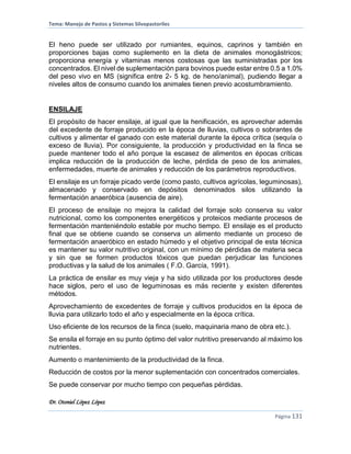 Tema: Manejo de Pastos y Sistemas Silvopastoriles
Dr. Otoniel López López
Página 131
El heno puede ser utilizado por rumiantes, equinos, caprinos y también en
proporciones bajas como suplemento en la dieta de animales monogástricos;
proporciona energía y vitaminas menos costosas que las suministradas por los
concentrados. El nivel de suplementación para bovinos puede estar entre 0.5 a 1.0%
del peso vivo en MS (significa entre 2- 5 kg. de heno/animal), pudiendo llegar a
niveles altos de consumo cuando los animales tienen previo acostumbramiento.
ENSILAJE
El propósito de hacer ensilaje, al igual que la henificación, es aprovechar además
del excedente de forraje producido en la época de lluvias, cultivos o sobrantes de
cultivos y alimentar el ganado con este material durante la época crítica (sequía o
exceso de lluvia). Por consiguiente, la producción y productividad en la finca se
puede mantener todo el año porque la escasez de alimentos en épocas críticas
implica reducción de la producción de leche, pérdida de peso de los animales,
enfermedades, muerte de animales y reducción de los parámetros reproductivos.
El ensilaje es un forraje picado verde (como pasto, cultivos agrícolas, leguminosas),
almacenado y conservado en depósitos denominados silos utilizando la
fermentación anaeróbica (ausencia de aire).
El proceso de ensilaje no mejora la calidad del forraje solo conserva su valor
nutricional, como los componentes energéticos y proteicos mediante procesos de
fermentación manteniéndolo estable por mucho tiempo. El ensilaje es el producto
final que se obtiene cuando se conserva un alimento mediante un proceso de
fermentación anaeróbico en estado húmedo y el objetivo principal de esta técnica
es mantener su valor nutritivo original, con un mínimo de pérdidas de materia seca
y sin que se formen productos tóxicos que puedan perjudicar las funciones
productivas y la salud de los animales ( F.O. García, 1991).
La práctica de ensilar es muy vieja y ha sido utilizada por los productores desde
hace siglos, pero el uso de leguminosas es más reciente y existen diferentes
métodos.
Aprovechamiento de excedentes de forraje y cultivos producidos en la época de
lluvia para utilizarlo todo el año y especialmente en la época crítica.
Uso eficiente de los recursos de la finca (suelo, maquinaria mano de obra etc.).
Se ensila el forraje en su punto óptimo del valor nutritivo preservando al máximo los
nutrientes.
Aumento o mantenimiento de la productividad de la finca.
Reducción de costos por la menor suplementación con concentrados comerciales.
Se puede conservar por mucho tiempo con pequeñas pérdidas.
 