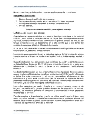 Tema: Manejo de Pastos y Sistemas Silvopastoriles
Dr. Otoniel López López
Página 132
No se corren riesgos de incendios como se pueden presentar con el heno.
Desventajas del ensilaje
1. Costos de construcción del silo empleado.
2. Se requiere de maquinaria, (en el caso de productores mayores).
3. Se requiere de mayor tiempo en el manejo y la elaboración.
4. Uso de aditivos.
Procesos en la elaboración y manejo del ensilaje
La fabricación incluye dos etapas:
En esta fase se requiere minimizar la presencia de oxígeno mediante la del material
(2-4 cm.), esto facilita la superposición de las capas y se disminuye el número de
espacios, aumentando la densidad y eliminando la posible entrada del aire. La del
forraje a medida que se va depositando en el silo permite que el aire dentro del
ensilaje desaparezca a las 5 o 6 horas de terminado.
El pH es el factor que más incide en la actividad enzimática ycuando alcanza un
valor inferior a 4, esta cesa inmediatamente.
Los microorganismos presentes en la estructura externa de los forrajes del género
transforman los azúcares de la planta en ácido fórmico, ácido acético, alcohol y
CO2.
Sus actividades son más perjudiciales que benéficas. Su acción se controla cuando
se baja el pH por debajo de 4.5. El género se encuentra presente en el suelo y se
adquiere por contaminación cuando el forraje ha sido pastoreado o fertilizado con
estiércol.
Las bacterias lácticas son las más importantes dentro del proceso de conservación
porque producen el ácido láctico con el que se disminuye el pH del medio, inhibiendo
a todos los microorganismos y el propio, aprovechan eficientemente los
carbohidratos y esto está condicionado por el número de bacterias lácticas
presentes en el forraje fresco, presencia de azúcares fermentables en cantidades
suficientes y la ausencia de oxígeno en la masa ensilada.
Los mohos necesitan un medio húmedo y en primera instancia presencia de
oxígeno, su proliferación genera grandes riesgos por la generación de toxinas,
además, las levaduras pueden ser aeróbicas y anaeróbicas y están presentes
durante todo el proceso.
Para la cosecha, si la cantidad es grande, se utiliza segadoras mecánicas; para
áreas pequeñas se hace con guadañas o manualmente con machetes, el corte del
material debe estar en su punto óptimo del valor nutritivo, las gramíneas entre 35 a
42 días y las leguminosas antes de la floración.
 