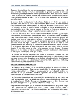 Tema: Manejo de Pastos y Sistemas Silvopastoriles
Dr. Otoniel López López
Página 133
Después el material se pica con una pica pastos o machete en trozos entre 1 y 3
cm., evitando molerlo o triturarlo demasiado, la picada favorece la actividad
microbiana y la compactada un mayor aprovechamiento de la capacidad del silo.
Luego se esparce el material para secarlo o deshidratarlo para eliminar contenido
de agua hasta alcanzar alrededor del 70%. Si la humedad es más alta se obtiene
un mal ensilaje.
El tamaño de las partículas del material cosechado es otro factor que afecta el
ensilado, entre más fino el picado más facilitará la disponibilidad de los hidratos de
carbono fermentables del forraje para el medio de fermentación microbiano, pero
por otro lado, acelera la tasa de pasaje ruminal en el animal. Adicionalmente, la
compactación será más efectiva cuando el forraje es finamente picado, en
comparación con trozos más gruesos o forrajes ensilados sin picar.
El llenado del silo se debe hacer desde el centro hacia las orillas y por capas,
compactando muy bien de las orillas hacia el centro, no solo para extraer el aire sino
para impedir la entrada de este; entre capa y capa se adicionan los aditivos (ej.
Melaza; en el caso de maíz, sorgo y caña no es necesario la melaza). En los silos
de trinchera, horno o montón se puede compactar con carro, tractor, rodillos o
canecas llenas de agua. Después de terminar de llenar se tapa y sella
herméticamente con plástico y se cubre con una capa de tierra o bolsas de tierra.
Si el silo es en bolsa, esta se sella amarrándola con caucho para evitar la entrada
de aire. El silo debe quedar sin aire y evitar cualquier entrada de este y de agua.
Después de tres meses el silo se puede abrir y utilizar; la utilización debe hacerse
lo más rápido posible para evitar que se dañe.
La calidad del ensilaje depende del forraje a conservar; forrajes con alta
concentración de azúcar serán de buena calidad (fermentación). En cambio forrajes
con baja concentración de azúcar serán de baja calidad (pudrición sin el uso de
aditivos). Hay forrajes con problemas para ensilar como las gramíneas maduras y
las leguminosas por su contenido de humedad.
Pérdidas de calidad en el ensilaje
La magnitud de la pérdida de la calidad del ensilaje solo se conoce hasta el
momento de su utilización. Se presentan por pérdidas de materia seca, partes que
no se pueden utilizar, por el tipo de silo, su cubierta y hermeticidad, también por
efluentes o por gas en la fase aeróbica y pérdidas en el valor nutritivo por la
transformación de los carbohidratos solubles.
Las pérdidas son inevitables, generalmente debidas a la entrada de aire y agua por
mala compactación o por mal sellado; también por el material usado y la demora en
el llenado y tapado del silo. Cuando son silos pequeños no se debe demorar más
de un día. Las pérdidas en general no deben exceder del 10%.
Se puede ensilar cualquier tipo de pasto o cultivo de alta calidad (p.ej. maíz, sorgo,
caña, pasto mejorado, leguminosas como Cratylia, Caupi y Lablab, solos o
mezclados con gramíneas). Los factores asociados con ensilajes de baja calidad
 