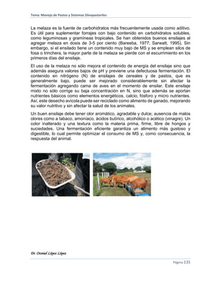 Tema: Manejo de Pastos y Sistemas Silvopastoriles
Dr. Otoniel López López
Página 135
La melaza es la fuente de carbohidratos más frecuentemente usada como aditivo.
Es útil para suplementar forrajes con bajo contenido en carbohidratos solubles,
como leguminosas y gramíneas tropicales. Se han obtenidos buenos ensilajes al
agregar melaza en dosis de 3-5 por ciento (Bareeba, 1977; Sarwatt, 1995). Sin
embargo, si el ensilado tiene un contenido muy bajo de MS y se emplean silos de
fosa o trinchera, la mayor parte de la melaza se pierde con el escurrimiento en los
primeros días del ensilaje.
El uso de la melaza no sólo mejora el contenido de energía del ensilaje sino que
además asegura valores bajos de pH y previene una defectuosa fermentación. El
contenido en nitrógeno (N) de ensilajes de cereales y de pastos, que es
generalmente bajo, puede ser mejorado considerablemente sin afectar la
fermentación agregando cama de aves en el momento de ensilar. Este ensilaje
mixto no sólo corrige su baja concentración en N, sino que además se aportan
nutrientes básicos como elementos energéticos, calcio, fósforo y micro nutrientes.
Así, este desecho avícola puede ser reciclado como alimento de ganado, mejorando
su valor nutritivo y sin afectar la salud de los animales.
Un buen ensilaje debe tener olor aromático, agradable y dulce; ausencia de malos
olores como a tabaco, amoníaco, ácidos butírico, alcohólico o acético (vinagre). Un
color inalterado y una textura como la materia prima, firme, libre de hongos y
suciedades. Una fermentación eficiente garantiza un alimento más gustoso y
digestible, lo cual permite optimizar el consumo de MS y, como consecuencia, la
respuesta del animal.
 