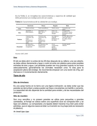 Tema: Manejo de Pastos y Sistemas Silvopastoriles
Dr. Otoniel López López
Página 136
Uso
El silo se debe abrir no antes de los 28 días después de su relleno; una vez abierto,
se debe utilizar diariamente y tapar o cubrir el corte con plástico para evitar posibles
entradas de aire y agua. Las pérdidas pueden ser muy grandes cuando no se hace
adecuadamente; generalmente los animales necesitan unos 15 días para la
aceptación plena del ensilaje. Se recomienda empezar con una ración de 2 Kg. por
día/vaca e ir incrementando diariamente.
Tipos de silo
Silo de trinchera:
Es una zanja hecha en la tierra con una ligera inclinación; se debe evitar que las
paredes se derrumben y estas pueden ser lisas o recubiertas con ladrillo o cemento.
La capacidad del silo depende de la cantidad para ensilar y de las necesidades del
productor.
Silo de montón:
Son muy sencillos y no poseen paredes se utiliza para pequeñas o grandes
cantidades, el forraje se coloca sobre una superficie dura se compacta bien y se
tapa con plástico. La compactada y la tapada deben hacerse muy bien para evitar
pérdidas, que en algunos casos es total. La inversión es muy baja (solo es necesario
el plástico).
 