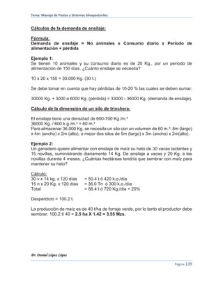 Tema: Manejo de Pastos y Sistemas Silvopastoriles
Dr. Otoniel López López
Página 139
Cálculos de la demanda de ensilaje:
Fórmula:
Demanda de ensilaje = No animales x Consumo diario x Período de
alimentación + pérdida
Ejemplo 1:
Se tienen 10 animales y su consumo diario es de 20 Kg., por un período de
alimentación de 150 días. ¿Cuánto ensilaje se necesita?
10 x 20 x 150 = 30.000 Kg. (30 t.)
Se debe tomar en cuenta que hay pérdidas de 10-20 % las cuales se deben sumar:
30000 Kg. + 3000 a 6000 Kg. (pérdida) = 33000 - 36000 Kg. (demanda de ensilaje).
Cálculo de la dimensión de un silo de trinchera:
El ensilaje tiene una densidad de 600-700 Kg./m.³
36000 Kg. / 600 k.g./m.³ = 60 m.³
Para almacenar 36.000 Kg. se necesita un silo con un volumen de 60 m.³: 8m (largo)
x 4m (ancho) x 2m (alto), o mejor dos silos de 5m (largo) x 3m (ancho) x 2m(alto).
Ejemplo 2:
Un ganadero quiere alimentar con ensilaje de maíz su hato de 30 vacas lactantes y
15 novillas, suministrando diariamente 14 Kg. De ensilaje a vacas y 20 Kg. a las
novillas durante 4 meses. ¿Cuántas hectáreas tendría que sembrar con maíz para
mantener su hato?
Cálculo:
30 v x 14 kg. x 120 días = 50.4 t ó 420 k.o./día
15 n x 20 Kg. x 120 días = 36.0 Tn ó 300 k.o./día
Total = 86.4 t ó 720 Kg./día + 20%
Desperdicio = 100.2 t.
La producción de maíz es de 40 t/ha de forraje verde, por lo tanto el productor debe
sembrar: 100.2 t/ 40 = 2.5 ha X 1.42 = 3.55 Mzs.
 