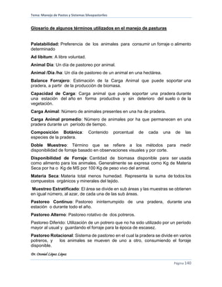 Tema: Manejo de Pastos y Sistemas Silvopastoriles
Dr. Otoniel López López
Página 140
Glosario de algunos términos utilizados en el manejo de pasturas
Palatabilidad: Preferencia de los animales para consumir un forraje o alimento
determinado
Ad libitum: A libre voluntad.
Animal Día: Un día de pastoreo por animal.
Animal /Día /ha: Un día de pastoreo de un animal en una hectárea.
Balance Forrajero: Estimación de la Carga Animal que puede soportar una
pradera, a partir de la producción de biomasa.
Capacidad de Carga: Carga animal que puede soportar una pradera durante
una estación del año en forma productiva y sin deterioro del suelo o de la
vegetación.
Carga Animal: Número de animales presentes en una ha de pradera.
Carga Animal promedio: Número de animales por ha que permanecen en una
pradera durante un período de tiempo.
Composición Botánica: Contenido porcentual de cada una de las
especies de la pradera.
Doble Muestreo: Término que se refiere a los métodos para medir
disponibilidad de forraje basado en observaciones visuales y por corte.
Disponibilidad de Forraje: Cantidad de biomasa disponible para ser usada
como alimento para los animales. Generalmente se expresa como Kg de Materia
Seca por ha o Kg de MS por 100 Kg de peso vivo del animal.
Materia Seca: Materia total menos humedad. Representa la suma de todos los
compuestos orgánicos y minerales del tejido.
Muestreo Estratificado: El área se divide en sub áreas y las muestras se obtienen
en igual número, al azar, de cada una de las sub áreas.
Pastoreo Continuo: Pastoreo ininterrumpido de una pradera, durante una
estación o durante todo el año.
Pastoreo Alterno: Pastoreo rotativo de dos potreros.
Pastoreo Diferido: Utilización de un potrero que no ha sido utilizado por un período
mayor al usual y guardando el forraje para la época de escasez.
Pastoreo Rotacional: Sistema de pastoreo en el cual la pradera se divide en varios
potreros, y los animales se mueven de uno a otro, consumiendo el forraje
disponible.
 
