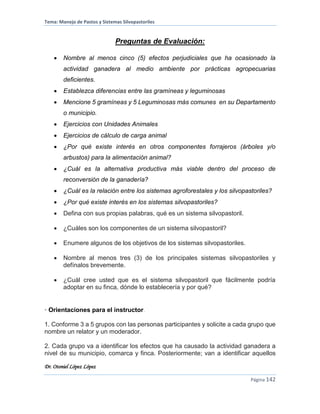 Tema: Manejo de Pastos y Sistemas Silvopastoriles
Dr. Otoniel López López
Página 142
Preguntas de Evaluación:
 Nombre al menos cinco (5) efectos perjudiciales que ha ocasionado la
actividad ganadera al medio ambiente por prácticas agropecuarias
deficientes.
 Establezca diferencias entre las gramíneas y leguminosas
 Mencione 5 gramíneas y 5 Leguminosas más comunes en su Departamento
o municipio.
 Ejercicios con Unidades Animales
 Ejercicios de cálculo de carga animal
 ¿Por qué existe interés en otros componentes forrajeros (árboles y/o
arbustos) para la alimentación animal?
 ¿Cuál es la alternativa productiva más viable dentro del proceso de
reconversión de la ganadería?
 ¿Cuál es la relación entre los sistemas agroforestales y los silvopastoriles?
 ¿Por qué existe interés en los sistemas silvopastoriles?
 Defina con sus propias palabras, qué es un sistema silvopastoril.
 ¿Cuáles son los componentes de un sistema silvopastoril?
 Enumere algunos de los objetivos de los sistemas silvopastoriles.
 Nombre al menos tres (3) de los principales sistemas silvopastoriles y
defínalos brevemente.
 ¿Cuál cree usted que es el sistema silvopastoril que fácilmente podría
adoptar en su finca, dónde lo establecería y por qué?
• Orientaciones para el instructor.
1. Conforme 3 a 5 grupos con las personas participantes y solicite a cada grupo que
nombre un relator y un moderador.
2. Cada grupo va a identificar los efectos que ha causado la actividad ganadera a
nivel de su municipio, comarca y finca. Posteriormente; van a identificar aquellos
 