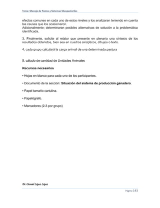 Tema: Manejo de Pastos y Sistemas Silvopastoriles
Dr. Otoniel López López
Página 143
efectos comunes en cada uno de estos niveles y los analizaran teniendo en cuenta
las causas que los ocasionaron.
Adicionalmente; determinaran posibles alternativas de solución a la problemática
identificada.
3. Finalmente, solicite al relator que presente en plenaria una síntesis de los
resultados obtenidos, bien sea en cuadros sinópticos, dibujos o texto.
4. cada grupo calculará la carga animal de una determinada pastura
5. cálculo de cantidad de Unidades Animales
Recursos necesarios
• Hojas en blanco para cada uno de los participantes.
• Documento de la sección: Situación del sistema de producción ganadero.
• Papel tamaño cartulina.
• Papelógrafo.
• Marcadores (2-3 por grupo)
 