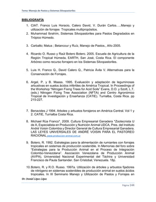 Tema: Manejo de Pastos y Sistemas Silvopastoriles
Dr. Otoniel López López
Página 144
BIBLIOGRAFÍA
1. CIAT. Franco Luis Horacio, Calero David, V. Durán Carlos…..Manejo y
utilización de forrajes Tropicales multipropósitos.
2. Muhammad Ibrahím, Sistemas Silvopastoriles para Pastos Degradados en
Trópico Húmedo.
3. Carballo; Matus ; Betancour y Ruíz, Manejo de Pastos., Año 2005.
4. Ricardo O. Russo y Raúl Botero Botero. 2005. Escuela de Agricultura de la
Región Tropical Húmeda, EARTH, San José, Costa Rica. El componente
Arbóreo como recurso forrajero en los Sistemas Silvopastoriles.
5. Luis H. Franco Q., David Calero Q., Patricia Ávila V. Alternativas para la
Conservación de Forrajes.
6. Argel, P. y B. Maass. 1995. Evaluación y adaptación de leguminosas
arbustivas en suelos ácidos infértiles de América Tropical. In Proceedings of
the Workshop “Nitrogen Fixing Trees for Acid Soils” Evans, D.O. y Szott, L.T.
(eds.) Nitrogen Fixing Tree Association (NFTA) and Centro Agronómico
Tropical de Investigación y Enseñanza (CATIE). Turrialba, Costa Rica. pp
215-227.
7. Benavides J 1994. Arboles y arbustos forrajeros en América Central. Vol 1 y
2. CATIE, Turrialba Costa Rica.
8. Michael Rúa Franco*. 2009. Cultura Empresarial Ganadera *Zootecnista U
de A, Especialista en Producción y Nutrición Animal UDCA, Pres. del Instituto
André Voisin Colombia y Director General de Cultura Empresarial Ganadera.
LAS LEYES UNIVERSALES DE ANDRÉ VOISIN PARA EL PASTOREO
RACIONAL www.produccion-animal.com.ar
9. Botero, R. 1992. Estrategias para la alimentación de rumiantes con forrajes
tropicales en sistemas de producción sostenible. In Memorias del foro sobre
“Estrategias para la Producción Animal en el Proceso de Integración
Colombo-Venezolana”. Asociación Venezolana de Producción Animal
(AVPA), Universidad Nacional Experimental del Táchira y Universidad
Francisco de Paula Santander. San Cristobal, Venezuela. 18p.
10.Botero, R. y R.O. Russo. 1997a. Utilización de árboles y arbustos fijadores
de nitrógeno en sistemas sostenibles de producción animal en suelos ácidos
tropicales. In III Seminario Manejo y Utilización de Pastos y Forrajes en
 
