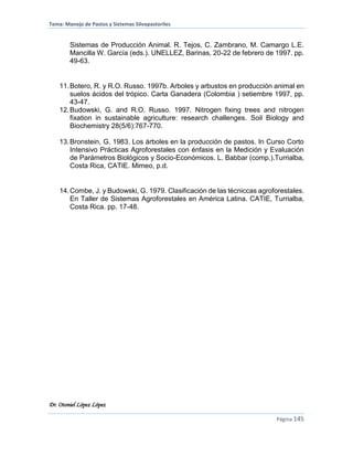Tema: Manejo de Pastos y Sistemas Silvopastoriles
Dr. Otoniel López López
Página 145
Sistemas de Producción Animal. R. Tejos, C. Zambrano, M. Camargo L.E.
Mancilla W. García (eds.). UNELLEZ, Barinas, 20-22 de febrero de 1997. pp.
49-63.
11.Botero, R. y R.O. Russo. 1997b. Arboles y arbustos en producción animal en
suelos ácidos del trópico. Carta Ganadera (Colombia ) setiembre 1997, pp.
43-47.
12.Budowski, G. and R.O. Russo. 1997. Nitrogen fixing trees and nitrogen
fixation in sustainable agriculture: research challenges. Soil Biology and
Biochemistry 28(5/6):767-770.
13.Bronstein, G. 1983. Los árboles en la producción de pastos. In Curso Corto
Intensivo Prácticas Agroforestales con énfasis en la Medición y Evaluación
de Parámetros Biológicos y Socio-Económicos. L. Babbar (comp.).Turrialba,
Costa Rica, CATIE. Mimeo, p.d.
14.Combe, J. y Budowski, G. 1979. Clasificación de las técniccas agroforestales.
En Taller de Sistemas Agroforestales en América Latina. CATIE, Turrialba,
Costa Rica. pp. 17-48.
 