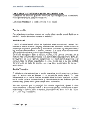 Tema: Manejo de Pastos y Sistemas Silvopastoriles
Dr. Otoniel López López
Página 16
CARACTERÍSTICAS DE UNA BUENA PLANTA FORRAJERA.
Muchos son los requisitos que debe reunir una especie vegetal para constituir una
buena planta forrajera. Las principales son:
Materiales utilizados en el establecimiento de los pastos
Tipo de semilla
Para el establecimiento de pastura, se puede utilizar semilla sexual (Botánica, ó
gámica) y semilla vegetativa (asexual, ó agámica).
Semilla Sexual
Cuando se utiliza semilla sexual, es importante tener en cuenta su calidad. Esta
debe estar libre de malezas, plagas y enfermedades. Asimismo, debe conocerse el
porcentaje de pureza, germinación y latencia que presentan algunas gramíneas y
leguminosas al momento de la siembra, debido a que todos estos factores tienen
que ver con la densidad (cantidad de semillas por área).
En el caso de especies como el Jaragua, Guinea, Asia, Colonial y Panizo Azul, el
material más comúnmente empleado es la semilla botánica propiamente dicha. En
la mayoría de los casos y para las tres primeras especies la semilla disponible en el
mercado local no ofrece seguridades de éxito, debido esto a su baja calidad.
Generalmente se trata de semillas con muy bajos porcentajes de pureza y
germinación.
Semilla Vegetativa
El método de establecimiento de la semilla vegetativa, se utiliza tanto en gramíneas
como en leguminosas, en lugares donde escasea la semilla sexual. Con este
método se facilita el uso de rizomas, estolones, estacas, cañas, macollas y/o cepas
de la planta, para el establecimiento y multiplicación de las especies que son
promisorias y que se desea ganar tiempo en su incremento.
Para las especies que se propagan por semillas vegetativas, quizás el único
inconveniente de su empleo está en la duración del período entre el corte de estos
materiales y su siembra. Estos materiales, excepción hecha de las cañas del Taiwán
A-144, son muy perecederos.
 