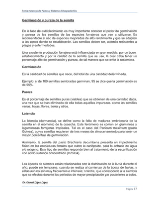 Tema: Manejo de Pastos y Sistemas Silvopastoriles
Dr. Otoniel López López
Página 17
Germinación y pureza de la semilla
En la fase de establecimiento es muy importante conocer el poder de germinación
y pureza de las semillas de las especies forrajeras que van a utilizarse. Es
recomendable el uso de especies mejoradas de alto rendimiento y que se adapten
a las zonas donde se establecerán. Las semillas deben ser, además resistentes a
plagas y enfermedades.
Una excelente producción forrajera está influenciada en gran medida, por un buen
establecimiento y por la calidad de la semilla que se use, la cual debe tener un
porcentaje alto de germinación y pureza, de tal manera que se evite la resiembra.
Germinación
Es la cantidad de semillas que nace, del total de una cantidad determinada.
Ejemplo: si de 100 semillas sembradas germinan, 95 se dice que la germinación es
de 95%.
Pureza
Es el porcentaje de semillas puras (viables) que se obtienen de una cantidad dada,
una vez que se han eliminado de ella todas aquellas impurezas, como las semillas
vanas, hojas, flores, tierra y otros.
Latencia
La latencia (dormancia), se define como la falta de madurez embrionaria de la
semilla en el momento de la cosecha. Este fenómeno es común en gramíneas y
leguminosas forrajeras tropicales. Tal es el caso del Panicum maximum (pasto
Guinea), cuyas semillas requieren de tres meses de almacenamiento para tener un
mayor porcentaje de germinación.
Asimismo, la semilla del pasto Brachiaria decumbens presenta un impedimento
físico en las estructuras florales que cubre la cariópside, para la entrada de agua
y/o oxígeno. Este tipo de semillas responde bien al tratamiento de la escarificación
con ácido sulfúrico concentrado (H2SO4).
Las épocas de siembra están relacionadas con la distribución de la lluvia durante el
año; puede ser temprana, cuando se realiza al comienzo de la época de lluvias, y
estas aún no son muy frecuentes e intensas; o tardía, que corresponde a la siembra
que se efectúa durante los períodos de mayor precipitación y/o posteriores a estos.
 