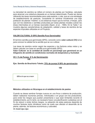 Tema: Manejo de Pastos y Sistemas Silvopastoriles
Dr. Otoniel López López
Página 18
La densidad de siembra se refiere al número de plantas por hectárea, calculada
para alcanzar una cobertura deseada en un tiempo determinado. Puede ser densa
utilizando las tasas recomendadas para cada especie, o rala, que es una estrategia
de establecimiento de pasturas, consistente en sembrar inicialmente una baja
población de plantas “madres” a una distancia mayor que la normal, o franjas, para
que con los estolones o semillas producidas por estas plantas iniciales cubran las
áreas intermedias en un tiempo razonable (Spain, et al. , 1984). En la Tabla 1 se
muestra algunas características de adaptación, calidad y tasas de siembra de las
especies tropicales utilizadas en el Proyecto.
VALOR CULTURAL O SPG (Semilla Pura Germinable)
El termino semilla pura germinada (SPG), conocido como valor cultural (VC) sirve
para conocer la calidad de la semilla que se va a utilizar.
Las tasas de siembra varían según las especies y los factores antes vistos y se
deben calcular con base en semilla pura germinable (SPG).
Valor Cultural: es la cantidad de semilla en porcentaje que germinará en un
kilogramo de semilla en condiciones normales de temperatura y humedad.
VC = % de Pureza X % de Germinación
100
Ejm. Semilla de Brachiaria Toledo: 75% de pureza X 80% de germinación
100
60 % es lo que va a nacer
Métodos utilizados en Nicaragua en el establecimiento de pastos
Cuando se desea sembrar forrajes nuevos en una finca o sistema de producción,
deben realizarse reuniones previas, individuales o en grupo con los productores,
para evitar los riesgos que puedan presentarse o que sean limitantes durante el
establecimiento, por lo tanto, es necesario hacer una planificación cuidadosa con el
fin de reducir o evitar dichos riesgos. La adopción de estas pasturas depende de
muchos factores tanto climáticos como de suelo que afectan el desarrollo de la
planta, además, de factores económicos y culturales.
60% es lo que va a nacer
 