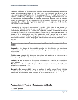 Tema: Manejo de Pastos y Sistemas Silvopastoriles
Dr. Otoniel López López
Página 19
Mediante el análisis de la información obtenida en estas reuniones de planificación,
deben estudiarse la situación actual de la finca, los objetivos y criterios que se
pretenden en cuanto a la selección de especies y sistemas de explotación, definirse
bien las prioridades y estrategias a seguir para la siembra y el establecimiento, con
la participación del productor en la toma de decisiones; además, evaluar y elegir
metodologías que cubran las necesidades del productor y realizar un inventario de
recursos disponibles. Es importante organizar un cronograma de todas las
actividades para la siembra.
En la etapa de planeación se calculan todos los costos para la adecuación del
terreno, la fertilización, la siembra, el manejo del establecimiento y complementarios
como cercas, bebederos, etc., para que el productor conozca cual será la inversión
y su efecto económico al incorporar las pasturas escogidas dentro de la explotación.
Se debe hacer seguimiento y control del estado de la pastura mediante visitas
periódicas, observar el número de plantas y su vigor, determinar si es necesario
realizar resiembras o control de plagas, enfermedades y malezas presentes en la
pradera.
Para el establecimiento de pasturas existen diferentes tipos de limitaciones
como:
Culturales, en donde la información técnica es insuficiente; los docentes,
profesionales y técnicos no están actualizados y hay ausencia de verdaderos
productores.
Económicos, cuando los recursos financieros son escasos, la maquinaria es
inapropiada y el costo de insumos es muy alto.
Biológicos, por la presencia de plagas, enfermedades, malezas y competencia
entre plantas.
Climáticos, en donde inciden la cantidad, frecuencia e intensidad de las lluvias,
temperatura ambiental y luz.
De suelos, Es recomendable hacer un análisis de suelos con el fin de detectar
posibles problemas de deficiencia de nutrientes, toxicidad de aluminio, topografía
del terreno, estructura del suelo, riesgos de erosión y compactación.
Adecuación del Terreno y Preparación del Suelo
 