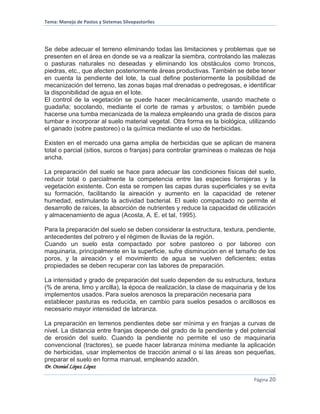 Tema: Manejo de Pastos y Sistemas Silvopastoriles
Dr. Otoniel López López
Página 20
Se debe adecuar el terreno eliminando todas las limitaciones y problemas que se
presenten en el área en donde se va a realizar la siembra, controlando las malezas
o pasturas naturales no deseadas y eliminando los obstáculos como troncos,
piedras, etc., que afecten posteriormente áreas productivas. También se debe tener
en cuenta la pendiente del lote, la cual define posteriormente la posibilidad de
mecanización del terreno, las zonas bajas mal drenadas o pedregosas, e identificar
la disponibilidad de agua en el lote.
El control de la vegetación se puede hacer mecánicamente, usando machete o
guadaña; socolando, mediante el corte de ramas y arbustos; o también puede
hacerse una tumba mecanizada de la maleza empleando una grada de discos para
tumbar e incorporar al suelo material vegetal. Otra forma es la biológica, utilizando
el ganado (sobre pastoreo) o la química mediante el uso de herbicidas.
Existen en el mercado una gama amplia de herbicidas que se aplican de manera
total o parcial (sitios, surcos o franjas) para controlar gramíneas o malezas de hoja
ancha.
La preparación del suelo se hace para adecuar las condiciones físicas del suelo,
reducir total o parcialmente la competencia entre las especies forrajeras y la
vegetación existente. Con esta se rompen las capas duras superficiales y se evita
su formación, facilitando la aireación y aumento en la capacidad de retener
humedad, estimulando la actividad bacterial. El suelo compactado no permite el
desarrollo de raíces, la absorción de nutrientes y reduce la capacidad de utilización
y almacenamiento de agua (Acosta, A. E. et tal, 1995).
Para la preparación del suelo se deben considerar la estructura, textura, pendiente,
antecedentes del potrero y el régimen de lluvias de la región.
Cuando un suelo esta compactado por sobre pastoreo o por laboreo con
maquinaria, principalmente en la superficie, sufre disminución en el tamaño de los
poros, y la aireación y el movimiento de agua se vuelven deficientes; estas
propiedades se deben recuperar con las labores de preparación.
La intensidad y grado de preparación del suelo dependen de su estructura, textura
(% de arena, limo y arcilla), la época de realización, la clase de maquinaria y de los
implementos usados. Para suelos arenosos la preparación necesaria para
establecer pasturas es reducida, en cambio para suelos pesados o arcillosos es
necesario mayor intensidad de labranza.
La preparación en terrenos pendientes debe ser mínima y en franjas a curvas de
nivel. La distancia entre franjas depende del grado de la pendiente y del potencial
de erosión del suelo. Cuando la pendiente no permite el uso de maquinaria
convencional (tractores), se puede hacer labranza mínima mediante la aplicación
de herbicidas, usar implementos de tracción animal o si las áreas son pequeñas,
preparar el suelo en forma manual, empleando azadón.
 