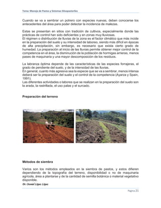 Tema: Manejo de Pastos y Sistemas Silvopastoriles
Dr. Otoniel López López
Página 21
Cuando se va a sembrar un potrero con especies nuevas, deben conocerse los
antecedentes del área para poder detectar la incidencia de malezas.
Estas se presentan en sitios con tradición de cultivos, especialmente donde las
prácticas de control han sido deficientes y en zonas muy lluviosas.
El régimen o distribución de lluvias de la zona es el factor climático que más incide
en la preparación del suelo y su intensidad de laboreo, siendo más difícil en épocas
de alta precipitación, sin embargo, es necesario que exista cierto grado de
humedad. La preparación al inicio de las lluvias permite obtener mejor control de la
competencia en el área, la disminución de la población de hormigas arrieras, menos
pases de maquinaria y una mayor descomposición de los residuos.
La labranza óptima depende de las características de las especies forrajeras, el
grado de pendiente del suelo, y de la intensidad de las lluvias.
En general, cuanto más agresiva sea la especie que se va a sembrar, menos intensa
deberá ser la preparación del suelo y el control de la competencia (Ayarza y Spain,
1991).
Las diferentes actividades o labores que se realizan en la preparación del suelo son
la arada, la rastrillada, el uso palas y el surcado.
Preparación del terreno
Métodos de siembra
Varios son los métodos empleados en la siembra de pastos, y estos difieren
dependiendo de la topografía del terreno, disponibilidad o no de maquinaria
agrícola, área a plantarse y de la cantidad de semilla botánica o material vegetativo
disponible.
 