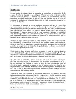 Tema: Manejo de Pastos y Sistemas Silvopastoriles
Dr. Otoniel López López
Página 2
Introducción:
Desde épocas primitivas hasta las actuales, la humanidad ha dependido de la
riqueza de la tierra. El pastoreo fue vital para el hombre primitivo donde encontró el
sustento para sus animales. A medida que avanzaba la civilización se obtenían
cosechas para la conservación de forraje, que era utilizado en las épocas de
escasez de pasto tierno, estabilizando en esta forma la producción pecuaria, en
beneficio del hombre.
En Nicaragua la ganadería ocupa un lugar preponderante en la producción
agropecuaria; por lo tanto, el conocimiento de las mejores especies forrajeras es de
gran importancia y constituye una rama agronómica que trae como consecuencia la
intensificación del cultivo de las más diversas plantas forrajeras para el consumo de
los animales. El adelanto ganadero no se logra solamente contando con animales
con alto valor genético, sino proporcionando, a la vez, una alimentación adecuada
que permita mantener sus características genéticas de alta producción, que se
perderían con una alimentación deficiente.
Para elevar la producción ganadera se debe, también, aprovechar adecuadamente
los pastizales y los árboles en los potreros, las malezas deben ser controladas,
para no disminuir su capacidad receptiva, el manejo adecuado de los mismos
permitirá la recuperación de los pastos después de cada pastoreo, no permitiendo
la eliminación de hierbas valiosas.
Finalmente, se debe ubicar a las hierbas forrajeras de acuerdo a las condiciones
ambientales de cada lugar, única forma de obtener buena producción y forrajes de
alta calidad que permitan una explotación ganadera especializada con rendimientos
económicos que se satisfagan los esfuerzos y gastos del agricultor.
Por otra parte, no todas las especies forrajeras requieren la misma nutrición para
impulsar sus desarrollos, ni todas las tierras dan lugar a las mismas reacciones, por
lo que no basta con fertilizar el cultivo a base de macrofertilizantes como el
nitrógeno, fosforo y potasio, sino que, en ciertos casos precisa completarlos con
oligoelementos como el hierro, magnesio, cobre, boro, manganeso, molibdeno, zinc.
etc., que incluso en porciones infinitesimales, son indispensables para que la planta
pueda elaborar su materia orgánica.
Además de estos conocimientos en materia de fertilizantes según sea la reacción
del suelo, el ganadero debe tener una clara idea del valor nutritivo del forraje como
alimentación del ganado en sus diversos estados de consumo, ya sea en verde,
henificado, deshidratado ensilado, por si estos son o no suficiente para la función
de su organismo, o si existe la necesidad de complementarlos con otros más
concentrados para fomentar su desarrollo y producción, ya sea de trabajo, carne o
leche, y mantener con ello la salubridad del animal.
 