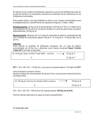 Tema: Manejo de Pastos y Sistemas Silvopastoriles
Dr. Otoniel López López
Página 31
El cálculo de los niveles de fertilización depende mucho de la fertilidad del suelo en
el sitio de siembra, es importante conocer los contenidos de los elementos en los
fertilizantes comerciales.
Para suelos ácidos y de baja fertilidad se tienen unos niveles recomendados para
el establecimiento y mantenimiento de especies forrajeras ( Toledo, 1982).
Establecimiento: 22 Kg /ha de P (equivalentes a 50 Kg de P O5), 41.5 Kg/ha de K
(equivalentes a 50 Kg de K O), 20 Kg /ha de Mg y S y para las gramíneas se aplican
adicionalmente 100 Kg de N.
Mantenimiento: Después de 2 a 3 años de sembrado el potrero y dependiendo del
uso y manejo se recomienda aplicar 7Kg de P, 41.5 Kg de K, 10 Kg de Mg y de S
por ha.
Cálculos
Para calcular la cantidad de fertilizante necesario con un nivel de fósforo
recomendado de 22 Kg /ha y utilizando como fuente comercial Súper Fosfato
Triple (SFT) se hace lo siguiente:
SFT = 22 x 100 / 20 = 110 Kg /ha; o sea que se necesita aplicar 110 Kg/ha de SFT
Para el Potasio se hace lo mismo.
Nivel de Potasio (K) recomendado 50 Kg de K /ha y como fuente comercial Cloruro
de Potasio (Kcl).
KCl = 50 x 100 / 50 = 100 Kg /ha; Se necesita aplicar 100 Kg /ha de KCL
Para los demás elementos se sigue el mismo procedimiento
 