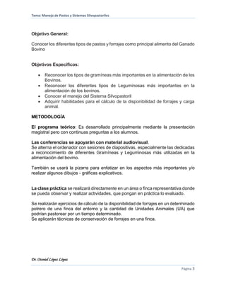 Tema: Manejo de Pastos y Sistemas Silvopastoriles
Dr. Otoniel López López
Página 3
Objetivo General:
Conocer los diferentes tipos de pastos y forrajes como principal alimento del Ganado
Bovino
Objetivos Específicos:
 Reconocer los tipos de gramíneas más importantes en la alimentación de los
Bovinos.
 Reconocer los diferentes tipos de Leguminosas más importantes en la
alimentación de los bovinos.
 Conocer el manejo del Sistema Silvopastoril
 Adquirir habilidades para el cálculo de la disponibilidad de forrajes y carga
animal.
METODOLOGÍA
El programa teórico: Es desarrollado principalmente mediante la presentación
magistral pero con continuas preguntas a los alumnos.
Las conferencias se apoyarán con material audiovisual.
Se alterna el ordenador con sesiones de diapositivas, especialmente las dedicadas
a reconocimiento de diferentes Gramíneas y Leguminosas más utilizadas en la
alimentación del bovino.
También se usará la pizarra para enfatizar en los aspectos más importantes y/o
realizar algunos dibujos - gráficas explicativos.
La clase práctica se realizará directamente en un área o finca representativa donde
se pueda observar y realizar actividades, que pongan en práctica lo evaluado.
Se realizarán ejercicios de cálculo de la disponibilidad de forrajes en un determinado
potrero de una finca del entorno y la cantidad de Unidades Animales (UA) que
podrían pastorear por un tiempo determinado.
Se aplicarán técnicas de conservación de forrajes en una finca.
 