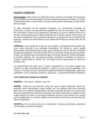 Tema: Manejo de Pastos y Sistemas Silvopastoriles
Dr. Otoniel López López
Página 4
PASTOS Y FORRAJES
Agrostología: Esta rama de la Agricultura tiene como fin el estudio de las plantas
que se utilizan para la alimentación de los animales domésticos (Pastos), su cultivo
y aprovechamiento; conservación y manejo de los potreros naturales y conservación
de los forrajes.
El valor alimenticio de las especies forrajeras, sus condiciones naturales de
desarrollo, su cultivo, las asociaciones vegetales en que se encuentran, etc. ,deben
ser conocidas a través de la explotación ganadera, ya que la materia prima es el
forraje y los productos que de ella se obtienen son diversos ( carne, leche, lana), de
ahí que la explotación de un ganado especial en la producción de un determinado
producto, requiera el conocimiento de la calidad del forraje que exista para dar de
alimento.
FORRAJE.- El concepto de forraje es muy amplio y comprende todo aquello que
sirve como alimento a los animales domésticos. Es forraje la masa vegetal
frescamente cosechada (forraje verde), que se caracteriza por un elevado contenido
de agua de vegetación. El heno (forraje seco), es el forraje verde que por exposición
al aire y al sol pierde gran cantidad de agua. Es forraje el gandul, el frijol terciopelo,
la Cratylia argéntea, etc. de pastoreo directo, henificada, mezclada con granos o
melaza, transformada en harina, etc. Es forraje la leche descremada, la harina de
pescado, etc.
La denominación de pasto duro o fuerte corresponde a una masa vegetal que
contiene un alto porcentaje de celulosa o Lignina, la que es poco digestible, a la
inversa, un forraje con gran cantidad de sustancias fácilmente digestibles, altamente
palatables, como sustancias proteicas, grasas etc., se denomina forraje fortificante.
LOS FORRAJES SEGÚN SU ORIGEN.
MINERAL.- Sal común, fosfatos, urea, etc.
ANIMAL.- Entre los que tenemos, polvo de carne, sangre desecada, harina de
pescado, leche descremada, hueso molido, etc. Se emplean solo como alimento
para aves o en raciones de ganaderías de alta producción de leche. Su uso es más
típico de explotaciones intensivas de países de cuatro estaciones, en alguno de los
cuales debido a la nieve, es necesario estabular durante mucho tiempo. En nuestro
país la explotación es a campo, debido a las condiciones de clima, que permite este
tipo de explotación.
VEGETAL.- Son los más comunes y comprenden: residuos industriales, alimentos
concentrados y plantas forrajeras.
 