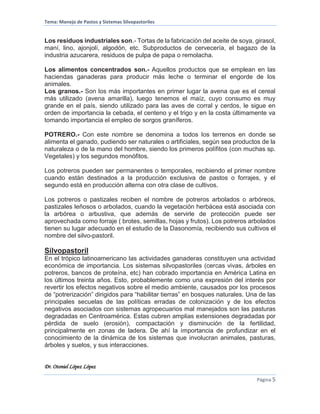 Tema: Manejo de Pastos y Sistemas Silvopastoriles
Dr. Otoniel López López
Página 5
Los residuos industriales son.- Tortas de la fabricación del aceite de soya, girasol,
maní, lino, ajonjolí, algodón, etc. Subproductos de cervecería, el bagazo de la
industria azucarera, residuos de pulpa de papa o remolacha.
Los alimentos concentrados son.- Aquellos productos que se emplean en las
haciendas ganaderas para producir más leche o terminar el engorde de los
animales.
Los granos.- Son los más importantes en primer lugar la avena que es el cereal
más utilizado (avena amarilla), luego tenemos el maíz, cuyo consumo es muy
grande en el país, siendo utilizado para las aves de corral y cerdos, le sigue en
orden de importancia la cebada, el centeno y el trigo y en la costa últimamente va
tomando importancia el empleo de sorgos graníferos.
POTRERO.- Con este nombre se denomina a todos los terrenos en donde se
alimenta el ganado, pudiendo ser naturales o artificiales, según sea productos de la
naturaleza o de la mano del hombre, siendo los primeros polífitos (con muchas sp.
Vegetales) y los segundos monófitos.
Los potreros pueden ser permanentes o temporales, recibiendo el primer nombre
cuando están destinados a la producción exclusiva de pastos o forrajes, y el
segundo está en producción alterna con otra clase de cultivos.
Los potreros o pastizales reciben el nombre de potreros arbolados o arbóreos,
pastizales leñosos o arbolados, cuando la vegetación herbácea está asociada con
la arbórea o arbustiva, que además de servirle de protección puede ser
aprovechada como forraje ( brotes, semillas, hojas y frutos). Los potreros arbolados
tienen su lugar adecuado en el estudio de la Dasonomía, recibiendo sus cultivos el
nombre del silvo-pastoril.
Silvopastoril
En el trópico latinoamericano las actividades ganaderas constituyen una actividad
económica de importancia. Los sistemas silvopastoriles (cercas vivas, árboles en
potreros, bancos de proteína, etc) han cobrado importancia en América Latina en
los últimos treinta años. Esto, probablemente como una expresión del interés por
revertir los efectos negativos sobre el medio ambiente, causados por los procesos
de “potrerización” dirigidos para “habilitar tierras” en bosques naturales. Una de las
principales secuelas de las políticas erradas de colonización y de los efectos
negativos asociados con sistemas agropecuarios mal manejados son las pasturas
degradadas en Centroamérica. Estas cubren amplias extensiones degradadas por
pérdida de suelo (erosión), compactación y disminución de la fertilidad,
principalmente en zonas de ladera. De ahí la importancia de profundizar en el
conocimiento de la dinámica de los sistemas que involucran animales, pasturas,
árboles y suelos, y sus interacciones.
 