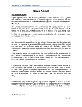 Tema: Manejo de Pastos y Sistemas Silvopastoriles
Dr. Otoniel López López
Página 69
Carga Animal
Unidad Animal (UA)
El primer paso que se debe de tomar para saber cuántos animales puede soportar
una pradera es estimar la cantidad de alimento requerido por los animales. Lo más
recomendable es estimar la cantidad de forraje requerida para una Unidad Animal-
Mes (UAM).
Una Unidad Animal es definida como una vaca de 400 kg de peso vivo con o sin
ternero al pie, la cual tiene requerimientos diarios de 10 kg de materia seca de
forraje. Por lo tanto, una UAM es igual a 300 kg de materia seca (30 X 10 kg. MS).
Es claro que en un potrero se encuentran animales de diferentes tamaños e incluso
animales de diferentes especies.
Los diferentes animales difieren en sus requerimientos dependiendo del tamaño
corporal y su madurez. Una vaca de 400 kg es la medida estándar de Unidad Animal
(en Nicaragua) sin embargo, existe el concepto de Unidades Animal Mes
Equivalentes (UAMe) que han sido calculadas para animales de diferentes tamaños
y clases.
Este concepto permite estimar el número de Unidades Animal Mes que se tienen en
los potreros independientemente del tamaño y especie animal que haga uso del
recurso forrajero. Los factores que se deben de usar para las diferentes tallas y
especies de ganado se muestran en el Cuadro 1.
Carga Animal se define como el número de animales sobre el potrero durante un
mes o un periodo de pastoreo y es normalmente expresado como UAM por unidad
de área. Como ejemplo, si tenemos un pastizal de 100 Mzs. donde permanecen 40
vacas por cuatro meses, entonces durante ese periodo se tiene una carga animal
de 160 AUM (4 meses X 40 vacas) o 1.6 UAM/Mz (160 UAM divididas entre 100
Mzs).
El uso de una carga animal mayor a la capacidad de carga por un periodo de tiempo
largo provocará sobrepastoreo, por el contrario, una carga animal muy ligera donde
no se usa el forraje a su nivel óptimo, resulta en un uso ineficiente de los potreros.
 