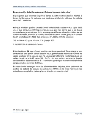 Tema: Manejo de Pastos y Sistemas Silvopastoriles
Dr. Otoniel López López
Página 71
Determinación de la Carga Animal. (Primera forma de determinar)
Supongamos que tenemos un potrero donde a partir de observaciones hechas a
través del tiempo se ha estimado que existe una producción utilizable de materia
seca de 71 toneladas.
Hay que recordar que una Unidad Animal corresponde a vacas de 400 kg de peso
vivo y que consumen 300 Kg de materia seca por mes por lo que si se desea
conocer la carga animal para dicho terreno y que el forraje alimente a dichas vacas
durante 4 meses, entonces el número de vacas requerido son 59, porque se dividen
las 71 toneladas entre 1000 (kg), entonces: (71,000 kg /300/4), en donde:
300 = sale de 10 kg de MS/ día X 30 (mes) = 300
4 corresponde al número de meses
Esta división da 59, este número vendría a ser la carga animal. Sin embargo si son
animales de talla grande con un peso de 450 Kg entonces se modifica el número de
vacas a colocar en la pradera para no sobrecargar el terreno y entonces ahora se
deben de colocar solo 49 vacas (59/1.2). Por otro lado y si son terneros de destete
obviamente se deberán colocar a 118 animales para seguir manteniendo la misma
carga animal en términos de UAMe.
En hatos donde se tengan vacas de diferentes tallas, vaquillas, toros y terneros de
destete se deberá de calcular la cantidad de UAMe de la finca incluyendo los
animales como caballos, ovinos y fauna silvestre en caso de existir
 