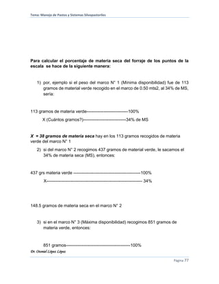 Tema: Manejo de Pastos y Sistemas Silvopastoriles
Dr. Otoniel López López
Página 77
Para calcular el porcentaje de materia seca del forraje de los puntos de la
escala se hace de la siguiente manera:
1) por, ejemplo si el peso del marco N° 1 (Mínima disponibilidad) fue de 113
gramos de material verde recogido en el marco de 0.50 mts2, al 34% de MS,
sería:
113 gramos de materia verde-----------------------------100%
X (Cuántos gramos?)------------------------------34% de MS
X = 38 gramos de materia seca hay en los 113 gramos recogidos de materia
verde del marco N° 1
2) si del marco N° 2 recogimos 437 gramos de material verde, le sacamos el
34% de materia seca (MS), entonces:
437 grs materia verde -----------------------------------------------100%
X------------------------------------------------------------------- 34%
148.5 gramos de materia seca en el marco N° 2
3) si en el marco N° 3 (Máxima disponibilidad) recogimos 851 gramos de
materia verde, entonces:
851 gramos---------------------------------------------100%
 
