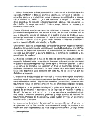 Tema: Manejo de Pastos y Sistemas Silvopastoriles
Dr. Otoniel López López
Página 82
El manejo de praderas se hace para optimizar productividad y persistencia de las
especies, mantener el balance gramínea leguminosa, favorecer el reciclaje de
nutrientes, asegurar la productividad animal y mantener la estabilidad de la pastura.
En los sistemas de producción ganadera, al utilizar los forrajes con animales, se
debe considerar la relación suleo/planta/animal, además, los conceptos de
disponibilidad de forraje, composición botánica, carga, sistema de pastoreo y la
manera de cuantificarlos.
Existen diferentes sistemas de pastoreo como son: el continuo, consistente en
pastorear interrumpidamente una pastura durante una estación o durante todo el
año; el rotacional, sistema de pastoreo en el cual la pradera se divide en varios
potreros y los animales se mueven de uno a otro consumiendo el forraje disponible
en determinado tiempo; el alterno que es un rotacional en dos potreros; existen otros
como el pastoreo diferido, intermitente y el flexible.
Un sistema de pastoreo es la estrategia para utilizar el volumen disponible de forraje
durante un tiempo determinado, teniendo como finalidad la producción animal. Para
su elección es importante considerar las características del ecosistema, de las
especies que componen la pastura disponible, el sistema de explotación y las
necesidades del productor.
Los factores principales en el manejo del pastoreo son la intensidad, el período de
ocupación de los animales y el período de descanso de los potreros. La intensidad
de pastoreo está definida por la carga animal o por la presión de pastoreo ; la carga
es el número de animales que pastorean un área en determinado tiempo, y la
presión de pastoreo se define como los kg de materia seca o de materia verde en
base seca disponibles para consumo por cada 100 kg de peso vivo por día
(Paladines y Lascano).
La escogencia de los períodos de ocupación y descanso tienen gran importancia
cuando se trabaja con asociaciones para garantizar la persistencia y balance de los
componentes en el tiempo. Los pastoreos continuos (sin descanso) favorecen a las
leguminosas ya que los animales prefieren más las gramíneas en épocas lluviosas.
La escogencia de los períodos de ocupación y descanso tienen que ver con la
rapidez de crecimiento y maduración de las especies en rotación. Cuando la
Rotación de pastoreo y el período de ocupación permiten la selectividad animal,
este tiende a consumir primero la gramínea y luego aumenta el consumo de
leguminosas. Períodos de descanso muy largos pueden provocar un crecimiento
excesivo de las gramíneas.
La carga animal (intensidad de pastoreo) en combinación con el período de
recuperación, son los factores más importantes en el manejo de praderas y sus
efectos son sobre la persistencia de estas y la producción animal. La carga animal
 