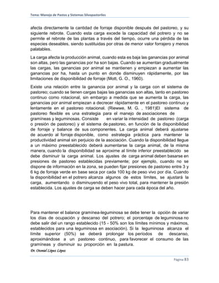 Tema: Manejo de Pastos y Sistemas Silvopastoriles
Dr. Otoniel López López
Página 83
afecta directamente la cantidad de forraje disponible después del pastoreo, y su
siguiente rebrote. Cuando esta carga excede la capacidad del potrero y no se
permite el rebrote de las plantas a través del tiempo, ocurre una pérdida de las
especies deseables, siendo sustituidas por otras de menor valor forrajero y menos
palatables.
La carga afecta la producción animal, cuando esta es baja las ganancias por animal
son altas, pero las ganancias por ha son bajas. Cuando se aumentan gradualmente
las cargas, las ganancias por animal se mantienen y empiezan a aumentar las
ganancias por ha, hasta un punto en donde disminuyen rápidamente, por las
limitaciones de disponibilidad de forraje (Mott, G. O., 1960).
Existe una relación entre la ganancia por animal y la carga con el sistema de
pastoreo; cuando se tienen cargas bajas las ganancias son altas, tanto en pastoreo
continuo como rotacional, sin embargo a medida que se aumenta la carga, las
ganancias por animal empiezan a decrecer rápidamente en el pastoreo continuo y
lentamente en el pastoreo rotacional. (Riewwe, M. G. , 1981)El sistema de
pastoreo flexible es una estrategia para el manejo de asociaciones de
gramíneas y leguminosas. Consiste en variar la intensidad de pastoreo (carga
o presión de pastoreo) y el sistema de pastoreo, en función de la disponibilidad
de forraje y balance de sus componentes. La carga animal deberá ajustarse
de acuerdo al forraje disponible, como estrategia práctica para mantener la
productividad animal sin perjuicio de la asociación. Cuando la disponibilidad llegue
a un máximo preestablecido deberá aumentarse la carga animal, de la misma
manera, cuando la disponibilidad se aproxime al límite inferior preestablecido se
debe disminuir la carga animal. Los ajustes de carga animal deben basarse en
presiones de pastoreo establecidas previamente; por ejemplo, cuando no se
dispone de información en la zona, se pueden fijar presiones de pastoreo entre 3 y
6 kg de forraje verde en base seca por cada 100 kg de peso vivo por día. Cuando
la disponibilidad en el potrero alcanza algunos de estos límites, se ajustará la
carga, aumentando o disminuyendo el peso vivo total, para mantener la presión
establecida. Los ajustes de carga se deben hacer para cada época del año.
Para mantener el balance gramínea-leguminosa se debe tener la opción de variar
los días de ocupación y descanso del potrero; el porcentaje de leguminosa no
debe salir del un rango establecido (15 - 50% son los límites mínimos y máximos,
establecidos para una leguminosa en asociación). Si la leguminosa alcanza el
límite superior (50%) se deberá prolongar los períodos de descanso,
aproximándose a un pastoreo continuo, para favorecer el consumo de las
gramíneas y disminuir su proporción en la pastura.
 