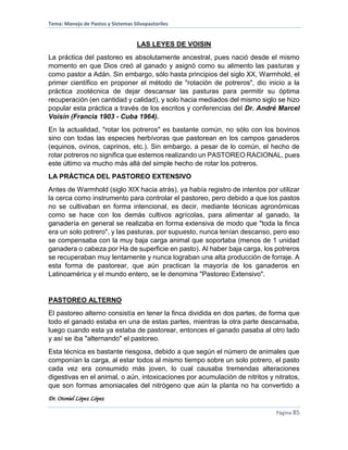Tema: Manejo de Pastos y Sistemas Silvopastoriles
Dr. Otoniel López López
Página 85
LAS LEYES DE VOISIN
La práctica del pastoreo es absolutamente ancestral, pues nació desde el mismo
momento en que Dios creó al ganado y asignó como su alimento las pasturas y
como pastor a Adán. Sin embargo, sólo hasta principios del siglo XX, Warmhold, el
primer científico en proponer el método de "rotación de potreros", dio inicio a la
práctica zootécnica de dejar descansar las pasturas para permitir su óptima
recuperación (en cantidad y calidad), y solo hacia mediados del mismo siglo se hizo
popular esta práctica a través de los escritos y conferencias del Dr. André Marcel
Voisin (Francia 1903 - Cuba 1964).
En la actualidad, "rotar los potreros" es bastante común, no sólo con los bovinos
sino con todas las especies herbívoras que pastorean en los campos ganaderos
(equinos, ovinos, caprinos, etc.). Sin embargo, a pesar de lo común, el hecho de
rotar potreros no significa que estemos realizando un PASTOREO RACIONAL, pues
este último va mucho más allá del simple hecho de rotar los potreros.
LA PRÁCTICA DEL PASTOREO EXTENSIVO
Antes de Warmhold (siglo XIX hacia atrás), ya había registro de intentos por utilizar
la cerca como instrumento para controlar el pastoreo, pero debido a que los pastos
no se cultivaban en forma intencional, es decir, mediante técnicas agronómicas
como se hace con los demás cultivos agrícolas, para alimentar al ganado, la
ganadería en general se realizaba en forma extensiva de modo que "toda la finca
era un solo potrero", y las pasturas, por supuesto, nunca tenían descanso, pero eso
se compensaba con la muy baja carga animal que soportaba (menos de 1 unidad
ganadera o cabeza por Ha de superficie en pasto). Al haber baja carga, los potreros
se recuperaban muy lentamente y nunca lograban una alta producción de forraje. A
esta forma de pastorear, que aún practican la mayoría de los ganaderos en
Latinoamérica y el mundo entero, se le denomina "Pastoreo Extensivo".
PASTOREO ALTERNO
El pastoreo alterno consistía en tener la finca dividida en dos partes, de forma que
todo el ganado estaba en una de estas partes, mientras la otra parte descansaba,
luego cuando esta ya estaba de pastorear, entonces el ganado pasaba al otro lado
y así se iba "alternando" el pastoreo.
Esta técnica es bastante riesgosa, debido a que según el número de animales que
componían la carga, al estar todos al mismo tiempo sobre un solo potrero, el pasto
cada vez era consumido más joven, lo cual causaba tremendas alteraciones
digestivas en el animal, o aún, intoxicaciones por acumulación de nitritos y nitratos,
que son formas amoniacales del nitrógeno que aún la planta no ha convertido a
 