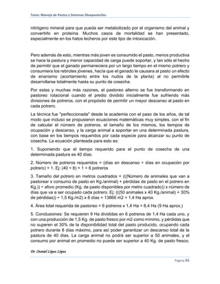 Tema: Manejo de Pastos y Sistemas Silvopastoriles
Dr. Otoniel López López
Página 86
nitrógeno mineral para que pueda ser metabolizado por el organismo del animal y
convertirlo en proteína. Muchos casos de mortalidad se han presentado,
especialmente en los hatos lecheros por este tipo de intoxicación.
Pero además de esto, mientras más joven es consumido el pasto, menos productiva
se hace la pastura y menor capacidad de carga puede soportar, y tan sólo el hecho
de permitir que el ganado permaneciera por un largo tiempo en el mismo potrero y
consumiera los rebrotes jóvenes, hacía que el ganado le causara al pasto un efecto
de enanismo (acortamiento entre los nudos de la planta) al no permitirle
desarrollarse totalmente hasta su punto de cosecha.
Por estas y muchas más razones, el pastoreo alterno se fue transformando en
pastoreo rotacional cuando el predio dividido inicialmente fue sufriendo más
divisiones de potreros, con el propósito de permitir un mayor descanso al pasto en
cada potrero.
La técnica fue "perfeccionada" desde la academia con el paso de los años, de tal
modo que incluso se propusieron ecuaciones matemáticas muy simples, con el fin
de calcular el número de potreros, el tamaño de los mismos, los tiempos de
ocupación y descanso, y la carga animal a soportar en una determinada pastura,
con base en los tiempos requeridos por cada especie para alcanzar su punto de
cosecha. La ecuación planteada para esto es:
1. Suponiendo que el tiempo requerido para el punto de cosecha de una
determinada pastura es 40 días:
2. Número de potreros requeridos = (días en descanso ÷ días en ocupación por
potrero) + 1. Ej: (40 ÷ 8) + 1 = 6 potreros
3. Tamaño del potrero en metros cuadrados = (((Número de animales que van a
pastorear x consumo de pasto en Kg./animal) + pérdidas de pasto en el potrero en
Kg.)) ÷ aforo promedio (Kg. de pasto disponibles por metro cuadrado)) x número de
días que va a ser ocupado cada potrero. Ej: (((50 animales x 40 Kg./animal) + 30%
de pérdidas)) ÷ 1,5 Kg./m2) x 8 días = 13866 m2 = 1,4 Ha aprox.
4. Área total requerida de pastoreo = 6 potreros x 1,4 Ha = 8,4 Ha (9 Ha aprox.)
5. Conclusiones: Se requieren 9 Ha divididas en 6 potreros de 1,4 Ha cada uno, y
con una producción de 1,5 Kg. de pasto fresco por m2 como mínimo, y pérdidas que
no superen el 30% de la disponibilidad total del pasto producido, ocupando cada
potrero durante 8 días máximo, para así poder garantizar un descanso total de la
pastura de 40 días. La carga animal no podrá ser superior a 50 animales, y el
consumo por animal en promedio no puede ser superior a 40 Kg. de pasto fresco.
 