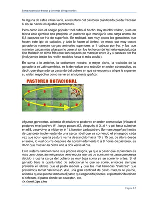 Tema: Manejo de Pastos y Sistemas Silvopastoriles
Dr. Otoniel López López
Página 87
Si alguna de estas cifras varía, el resultado del pastoreo planificado puede fracasar
si no se hacen los ajustes pertinentes.
Pero como dice el adagio popular "del dicho al hecho, hay mucho trecho", pues en
teoría este ejercicio nos propone un pastoreo que manejaría una carga animal de
5,5 cabezas por Ha de superficie. En realidad, son muy pocos los ganaderos que
hacen este tipo de cálculos, y todo lo hacen al tanteo, de modo que muy pocos
ganaderos manejan cargas animales superiores a 1 cabeza por Ha, y los que
manejan cargas más altas por lo general son los lecheros (de lechería especializada
tipo Holstein en clima frío) que son capaces de manejar entre 3 y 4 cabezas por Ha
(incluyendo desde los recién nacidos hasta el más adulto).
En suma a lo anterior, la costumbre nuestra, o mejor dicho, la tradición de la
ganadería en Latinoamérica, es la de realizar una rotación en orden consecutivo, es
decir, que el ganado va pasando del potrero en que se encuentra al que le sigue en
su orden respectivo como se ve en el siguiente gráfico:
Algunos ganaderos, además de realizar el pastoreo en orden consecutivo (inician el
pastoreo en el potrero #1, luego pasan al 2, después al 3, al 4 y así hasta culminar
en el 8, para volver a iniciar en el 1), franjean cada potrero (forman pequeñas franjas
de pastoreo) implementando una cerca móvil que va corriendo el encargado cada
vez que notan que la pastura ya ha descendido hasta 10 a 15 cm. de altura desde
el suelo, lo cual ocurre después de aproximadamente 6 a 8 horas de pastoreo, es
decir que mueven la cerca una a dos veces al día.
Este sistema también tiene sus propios riesgos, ya que a pesar que el pastoreo es
más controlado, aún el ganado tiene mucha libertad de consumir el pasto que desea
debido a que la carga del potrero es muy baja como ya se comentó antes. Si el
ganado tiene la oportunidad de seleccionar lo que se come, entonces siempre
preferirá el rebrote que el pasto maduro y que las mal llamadas "malezas" que
preferimos llamar "arvenses". Así, una gran cantidad de pasto maduro se pierde,
además que se pierde también el pasto que el ganado pisotea, el pasto donde orinan
o defecan, el pasto donde se acuestan, etc.
 