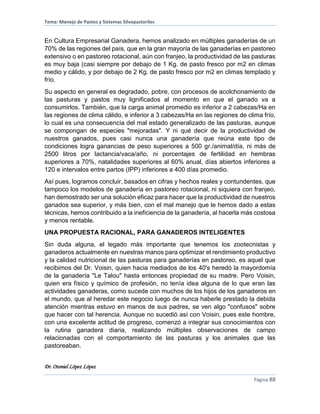 Tema: Manejo de Pastos y Sistemas Silvopastoriles
Dr. Otoniel López López
Página 88
En Cultura Empresarial Ganadera, hemos analizado en múltiples ganaderías de un
70% de las regiones del país, que en la gran mayoría de las ganaderías en pastoreo
extensivo o en pastoreo rotacional, aún con franjeo, la productividad de las pasturas
es muy baja (casi siempre por debajo de 1 Kg. de pasto fresco por m2 en climas
medio y cálido, y por debajo de 2 Kg. de pasto fresco por m2 en climas templado y
frío.
Su aspecto en general es degradado, pobre, con procesos de acolchonamiento de
las pasturas y pastos muy lignificados al momento en que el ganado va a
consumirlos. También, que la carga animal promedio es inferior a 2 cabezas/Ha en
las regiones de clima cálido, e inferior a 3 cabezas/Ha en las regiones de clima frío,
lo cual es una consecuencia del mal estado generalizado de las pasturas, aunque
se compongan de especies "mejoradas". Y ni qué decir de la productividad de
nuestros ganados, pues casi nunca una ganadería que reúna este tipo de
condiciones logra ganancias de peso superiores a 500 gr./animal/día, ni más de
2500 litros por lactancia/vaca/año, ni porcentajes de fertilidad en hembras
superiores a 70%, natalidades superiores al 60% anual, días abiertos inferiores a
120 e intervalos entre partos (IPP) inferiores a 400 días promedio.
Así pues, logramos concluir, basados en cifras y hechos reales y contundentes, que
tampoco los modelos de ganadería en pastoreo rotacional, ni siquiera con franjeo,
han demostrado ser una solución eficaz para hacer que la productividad de nuestros
ganados sea superior, y más bien, con el mal manejo que le hemos dado a estas
técnicas, hemos contribuido a la ineficiencia de la ganadería, al hacerla más costosa
y menos rentable.
UNA PROPUESTA RACIONAL, PARA GANADEROS INTELIGENTES
Sin duda alguna, el legado más importante que tenemos los zootecnistas y
ganaderos actualmente en nuestras manos para optimizar el rendimiento productivo
y la calidad nutricional de las pasturas para ganaderías en pastoreo, es aquel que
recibimos del Dr. Voisin, quien hacia mediados de los 40's heredó la mayordomía
de la ganadería "Le Talou" hasta entonces propiedad de su madre. Pero Voisin,
quien era físico y químico de profesión, no tenía idea alguna de lo que eran las
actividades ganaderas, como sucede con muchos de los hijos de los ganaderos en
el mundo, que al heredar este negocio luego de nunca haberle prestado la debida
atención mientras estuvo en manos de sus padres, se ven algo "confusos" sobre
que hacer con tal herencia. Aunque no sucedió así con Voisin, pues este hombre,
con una excelente actitud de progreso, comenzó a integrar sus conocimientos con
la rutina ganadera diaria, realizando múltiples observaciones de campo
relacionadas con el comportamiento de las pasturas y los animales que las
pastoreaban.
 