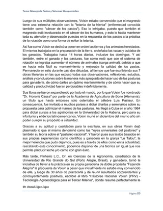 Tema: Manejo de Pastos y Sistemas Silvopastoriles
Dr. Otoniel López López
Página 89
Luego de sus múltiples observaciones, Voisin estaba convencido que el magnesio
tiene una estrecha relación con la "tetania de la hierba" (enfermedad conocida
también como "cáncer de los pastos"). Eso lo intrigaba, puesto que también el
magnesio está involucrado en el cáncer de los humanos, y esto lo hacía mantener
toda su atención y observación puestas en la respuesta de los pastos a la práctica
de la rotación como una forma de evitar la tetania.
Así fue como Voisin se dedicó a poner en orden las tierras y los animales heredados.
El mismos trabajaba en la preparación de la tierra, ordeñaba las vacas y cuidaba de
los ganados. Trabajaba hasta 14 horas diarias, inclusive los domingos. Y así
también, entre el ganado y las pasturas, fue como notó que con el sistema de
rotación se lograba aumentar el número de animales (carga animal), debido a que
se hacía más fácil su mantenimiento y mejoraba la calidad de los pastos.
Permaneció en esto durante casi dos décadas, al tiempo que fue escribiendo sus 7
obras literarias en las que expuso todas sus observaciones, reflexiones, estudios,
análisis y conclusiones sobre la manera más apropiada de hacer uso de las pasturas
para ganadería, de cómo darles un óptimo mantenimiento y de cómo hacer que su
calidad y productividad fueran perdurables indefinidamente.
Sus libros se fueron expandiendo por todo el mundo, por lo que Voisin fue nombrado
"Dr. Honoris Causa" por parte de la Academia de Agricultura de Bonn (Alemania),
un título que hasta entonces solo ostentaba el célebre Luis Pasteur. En
consecuencia, fue invitado a muchos países a dictar charlas y seminarios sobre su
propuesta para optimizar el manejo de las pasturas. Así llegó a Cuba en el año 1964
para dictar cursos a los agrónomos en la Universidad de la Habana, pero para su
infortunio y el de los latinoamericanos, Voisin murió en diciembre del mismo año sin
poder cumplir su propósito a cabalidad.
Gracias a su aptitud y cualidades para la escritura, en sus obras Voisin dejó
plasmado lo que el mismo denominó como las "leyes universales del pastoreo" y
también su teoría sobre el "pastoreo racional". Y fueron pues sus textos basados en
sus propias experiencias como científico y ganadero en la granja "Le Talou", la
mejor herencia que pudo dejarnos, pues es a través de ellos como en la actualidad,
rescatando este conocimiento, podemos disponer de una técnica sin igual que nos
permite producir leche y/o carne con gran éxito.
Más tarde, Pinheiro L.C., Dr. en Ciencias de la Agronomía, catedrático de la
Universidad de Rio Grande do Sul (Porto Alegre, Brasil), y ganadero, tomó la
iniciativa de llevar a la práctica en su propia ganadería de doble propósito "Fazenda
Alegría" la propuesta de Voisin a pesar que inicialmente no estaba muy convencido
de ella, y luego de 30 años de practicarla y de reunir resultados sorprendentes y
concluyentemente positivos, escribió el libro "Pastoreo Racional Voisin (PRV) -
Tecnología Agroecológica para el Tercer Milenio", donde resume perfectamente la
 