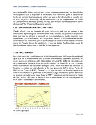 Tema: Manejo de Pastos y Sistemas Silvopastoriles
Dr. Otoniel López López
Página 90
propuesta del Dr. Voisin enriquecida con sus propias experiencias y las de múltiples
investigadores que lo respaldan. Y en realidad es a Pinheiro a quien le debemos el
hecho de conocer la propuesta de Voisin, ya que su libro traducido al español por
su editor argentino, tuvo mayor alcance comercial que las propias obras de Voisin
en Latinoamérica, de modo que hoy por hoy, este método es más reconocido como
el sistema PRV (Pastoreo Rotacional Voisin).
LAS LEYES UNIVERSALES DEL PASTOREO
Voisin afirmó, que sin importar el lugar del mundo del que se tratase ni las
condiciones agroecológicas predominantes en su entorno, las gramíneas en general
(sea cual sea su género o especie) se ven afectadas por cuatro sucesos muy
importantes que experimentan a lo largo de su existencia al relacionarlas con los
animales que las consumen, por lo que él designó a estos cuatro sucesos o factores
como las "cuatro leyes del pastoreo", y son las bases fundamentales para la
planificación de todo proyecto de PRV. Estas leyes son:
1.- LEY DEL REPOSO
Las observaciones y mediciones de Voisin le condujeron a definir que los pastos al
igual que los humanos tienen una curva de crecimiento y desarrollo evolutivo, es
decir, que desde el día que son pastoreadas en adelante, cada día van creciendo
progresivamente hasta alcanzar un punto máximo de desarrollo al que podemos
definir como Punto de Madurez Fisiológica (PMF) y que más tarde se presenta su
floración o estado de reproducción a lo cual podemos definir como Punto de
Madurez de Cosecha (PMC). Observó y concluyó también que durante los primeros
días el desarrollo de la gramínea es muy lento, luego pasados un par de semanas
se acelera marcadamente hasta llegar al PMF y desciende vertiginosamente hasta
el PMC. Voisin y Pinheiro le llaman a esta aceleración en el crecimiento previa al
PMF como "llamarada de crecimiento".
 