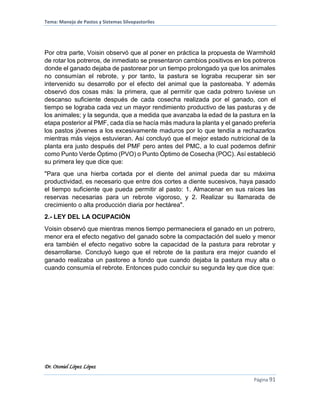 Tema: Manejo de Pastos y Sistemas Silvopastoriles
Dr. Otoniel López López
Página 91
Por otra parte, Voisin observó que al poner en práctica la propuesta de Warmhold
de rotar los potreros, de inmediato se presentaron cambios positivos en los potreros
donde el ganado dejaba de pastorear por un tiempo prolongado ya que los animales
no consumían el rebrote, y por tanto, la pastura se lograba recuperar sin ser
intervenido su desarrollo por el efecto del animal que la pastoreaba. Y además
observó dos cosas más: la primera, que al permitir que cada potrero tuviese un
descanso suficiente después de cada cosecha realizada por el ganado, con el
tiempo se lograba cada vez un mayor rendimiento productivo de las pasturas y de
los animales; y la segunda, que a medida que avanzaba la edad de la pastura en la
etapa posterior al PMF, cada día se hacía más madura la planta y el ganado prefería
los pastos jóvenes a los excesivamente maduros por lo que tendía a rechazarlos
mientras más viejos estuvieran. Así concluyó que el mejor estado nutricional de la
planta era justo después del PMF pero antes del PMC, a lo cual podemos definir
como Punto Verde Óptimo (PVO) o Punto Óptimo de Cosecha (POC). Así estableció
su primera ley que dice que:
"Para que una hierba cortada por el diente del animal pueda dar su máxima
productividad, es necesario que entre dos cortes a diente sucesivos, haya pasado
el tiempo suficiente que pueda permitir al pasto: 1. Almacenar en sus raíces las
reservas necesarias para un rebrote vigoroso, y 2. Realizar su llamarada de
crecimiento o alta producción diaria por hectárea".
2.- LEY DEL LA OCUPACIÓN
Voisin observó que mientras menos tiempo permaneciera el ganado en un potrero,
menor era el efecto negativo del ganado sobre la compactación del suelo y menor
era también el efecto negativo sobre la capacidad de la pastura para rebrotar y
desarrollarse. Concluyó luego que el rebrote de la pastura era mejor cuando el
ganado realizaba un pastoreo a fondo que cuando dejaba la pastura muy alta o
cuando consumía el rebrote. Entonces pudo concluir su segunda ley que dice que:
 