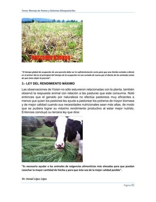 Tema: Manejo de Pastos y Sistemas Silvopastoriles
Dr. Otoniel López López
Página 92
"El tiempo global de ocupación de una parcela debe ser lo suficientemente corto para que una hierba cortada a diente
en el primer día (o al principio) del tiempo de la ocupación no sea cortada de nuevo por el diente de los animales antes
de que éstos dejen la parcela".
3.- LEY DEL RENDIMIENTO MÁXIMO
Las observaciones de Voisin no sólo estuvieron relacionadas con la planta, también
observó la respuesta animal con relación a las pasturas que este consumía. Notó
entonces que el ganado por naturaleza no efectúa pastoreos muy eficientes a
menos que quien los pastorea les ayude a pastorear los potreros de mayor biomasa
y de mejor calidad cuando sus necesidades nutricionales sean más altas, de modo
que se pudiera lograr su máximo rendimiento productivo al estar mejor nutrido.
Entonces concluyó su tercera ley que dice:
"Es necesario ayudar a los animales de exigencias alimenticias más elevadas para que puedan
cosechar la mayor cantidad de hierba y para que ésta sea de la mejor calidad posible".
 