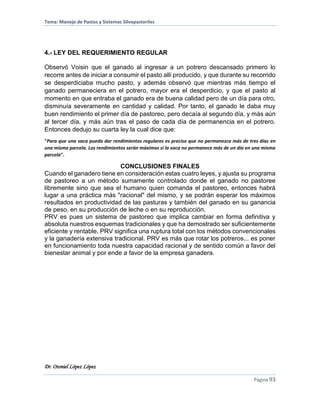 Tema: Manejo de Pastos y Sistemas Silvopastoriles
Dr. Otoniel López López
Página 93
4.- LEY DEL REQUERIMIENTO REGULAR
Observó Voisin que el ganado al ingresar a un potrero descansado primero lo
recorre antes de iniciar a consumir el pasto allí producido, y que durante su recorrido
se desperdiciaba mucho pasto, y además observó que mientras más tiempo el
ganado permaneciera en el potrero, mayor era el desperdicio, y que el pasto al
momento en que entraba el ganado era de buena calidad pero de un día para otro,
disminuía severamente en cantidad y calidad. Por tanto, el ganado le daba muy
buen rendimiento el primer día de pastoreo, pero decaía al segundo día, y más aún
al tercer día, y más aún tras el paso de cada día de permanencia en el potrero.
Entonces dedujo su cuarta ley la cual dice que:
"Para que una vaca pueda dar rendimientos regulares es preciso que no permanezca más de tres días en
una misma parcela. Los rendimientos serán máximos si la vaca no permanece más de un día en una misma
parcela".
CONCLUSIONES FINALES
Cuando el ganadero tiene en consideración estas cuatro leyes, y ajusta su programa
de pastoreo a un método sumamente controlado donde el ganado no pastoree
libremente sino que sea el humano quien comanda el pastoreo, entonces habrá
lugar a una práctica más "racional" del mismo, y se podrán esperar los máximos
resultados en productividad de las pasturas y también del ganado en su ganancia
de peso, en su producción de leche o en su reproducción.
PRV es pues un sistema de pastoreo que implica cambiar en forma definitiva y
absoluta nuestros esquemas tradicionales y que ha demostrado ser suficientemente
eficiente y rentable. PRV significa una ruptura total con los métodos convencionales
y la ganadería extensiva tradicional. PRV es más que rotar los potreros... es poner
en funcionamiento toda nuestra capacidad racional y de sentido común a favor del
bienestar animal y por ende a favor de la empresa ganadera.
 