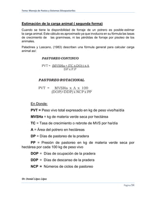Tema: Manejo de Pastos y Sistemas Silvopastoriles
Dr. Otoniel López López
Página 94
Estimación de la carga animal ( segunda forma)
Cuando se tiene la disponibilidad de forraje de un potrero es posible estimar
la carga animal. Este cálculo es aproximado ya que involucra en su fórmula las tasas
de crecimiento de las gramíneas, ni las pérdidas de forraje por pisoteo de los
animales.
Paladines y Lascano, (1983) describen una fórmula general para calcular carga
animal así:
En Donde:
PVT = Peso vivo total expresado en kg de peso vivo/ha/día
MVSHa = kg de materia verde seca por hectárea
TC = Tasa de crecimiento o rebrote de MVS por ha/día
A = Área del potrero en hectáreas
DP = Días de pastoreo de la pradera
PP = Presión de pastoreo en kg de materia verde seca por
hectárea por cada 100 kg de peso vivo
DOP = Días de ocupación de la pradera
DDP = Días de descanso de la pradera
NCP = Números de ciclos de pastoreo
 