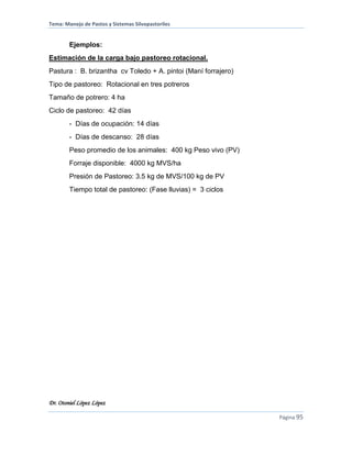 Tema: Manejo de Pastos y Sistemas Silvopastoriles
Dr. Otoniel López López
Página 95
Ejemplos:
Estimación de la carga bajo pastoreo rotacional.
Pastura : B. brizantha cv Toledo + A. pintoi (Maní forrajero)
Tipo de pastoreo: Rotacional en tres potreros
Tamaño de potrero: 4 ha
Ciclo de pastoreo: 42 días
- Días de ocupación: 14 días
- Días de descanso: 28 días
Peso promedio de los animales: 400 kg Peso vivo (PV)
Forraje disponible: 4000 kg MVS/ha
Presión de Pastoreo: 3.5 kg de MVS/100 kg de PV
Tiempo total de pastoreo: (Fase lluvias) = 3 ciclos
 